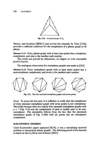 108 PLANARITY
Harary, and Kodama [BHK1] and proved less clumsily by Tutte [T16],
provides a sufficient condition for the complement of a planar graph to be
planar.
Theorem l l .l l Ever) planar graph with at least nine points has a nonplanar
complement, and nine is the smallest such number.
This result was proved by exhaustion; no elegant or even reasonable
proof is known.
The analogous observation for outerplanar graphs was made in [G5].
Theorem 11.12 Every outerplanar graph with at least seven points has a
nonouterplanar complement, and seven is the smallest such number.
Fig. 11.9. The four maximal outerplanar graphs with seven points.
Proof. To prove the first part, it is sufficient to verify that the complement
of every maximal outerplanar graph with seven points is not outerplanar.
This holds because there are exactly four maximal outerplanar graphs with
p = 7 (Fig. 11.9) and the complement of each is readily seen to be non­
outerplanar. The minimality follows from the fact that the (maximal)
outerplanar graph of Fig. 11.6(b) with six points has an outerplanar
complement.
KURATOWSKI’S THEOREM
Until Kuratowski’s paper appeared [K14], it was a tantalizing unsolved
problem to characterize planar graphs. The following proof of his theorem
is based on that by Dirac and Schuster [DS1].
 