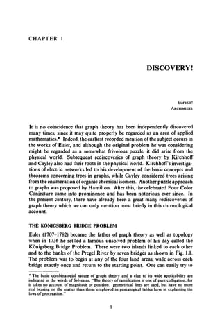 C H A P T E R 1
DISCOVERY!
Eureka!
A r c h im ed es
It is no coincidence that graph theory has been independently discovered
many times, since it may quite properly be regarded as an area of applied
mathematics.* Indeed, the earliest recorded mention of the subject occurs in
the works of Euler, and although the original problem he was considering
might be regarded as a somewhat frivolous puzzle, it did arise from the
physical world. Subsequent rediscoveries of graph theory by Kirchhoff
and Cayley also had their roots in the physical world. KirchhofFs investiga­
tions of electric networks led to his development of the basic concepts and
theorems concerning trees in graphs, while Cayley considered trees arising
from the enumeration oforganic chemical isomers. Another puzzle approach
to graphs was proposed by Hamilton. After this, the celebrated Four Color
Conjecture came into prominence and has been notorious ever since. In
the present century, there have already been a great many rediscoveries of
graph theory which we can only mention most briefly in this chronological
account.
THE KONIGSBERG BRIDGE PROBLEM
Euler (1707-1782) became the father of graph theory as well as topology
when in 1736 he settled a famous unsolved problem of his day called the
Konigsberg Bridge Problem. There were two islands linked to each other
and to the banks of the Pregel River by seven bridges as shown in Fig. 1.1.
The problem was to begin at any of the four land areas, walk across each
bridge exactly once and return to the starting point. One can easily try to
* The basic combinatorial nature of graph theory and a clue to its wide applicability are
indicated in the words of Sylvester, “The theory of ramification is one of pure colligation, for
it takes no account of magnitude or position; geometrical lines are used, but have no more
real bearing on the matter than those employed in genealogical tables have in explaining the
laws of procreation.”
1
 