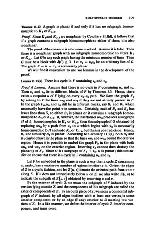 kuratow ski’s theorem 109
Theorem 11.13 A graph is planar if and only if it has no subgraph homeo-
morphic to K s or K 33.
Proof. Since K s and K 33 are nonplanar by Corollary 11.1(d), it follows that
if a graph contains a subgraph homeomorphic to either of these, it is also
nonplanar.
The proofofthe converse is a bit more involved. Assume it is false. Then
there is a nonplanar graph with no subgraph homeomorphic to either K 5
or K 33. Let G be any such graph having the minimum number oflines. Then
G must be a block with S{G) > 3. Let x 0 = u0v0 be an arbitrary line of G.
The graph F = G —x 0 is necessarily planar.
We will find it convenient to use two lemmas in the development of the
proof.
Lemma 11.13(a) There is a cycle in F containing u0 and v0.
Proof of Lemma. Assume that there is no cycle in F containing u0 and t?0.
Then u0 and v0 lie in different blocks of F by Theorem 3.3. Hence, there
exists a cutpoint w of F lying on every u0~v0 path. We form the graph F0
by adding to F the lines wu0 and wv0 if they are not already present in F.
In the graph F& u0 and v0 still lie in different blocks, say B l and B2, which
necessarily have the point w in common. Certainly, each of Bx and B2 has
fewer lines than G, so either B l is planar or it contains a subgraph homeo­
morphic to K 5or K 33. If, however, the insertion of wu0produces a subgraph
H of Bi homeomorphic to K s or K 3 3, then the subgraph of G obtained bf
replacing wu0 by a path from uQto w which begins with x 0 is necessarily
homeomorphic to H and so to K s or JC3t3, but this is a contradiction. Hence,
Bi and similarly B2 is planar. According to Corollary 11.3(a), both Bx and
B2can be drawn in the plane so that the lines wu0and wv0bound the exterior
region. Hence it is possible to embed the graph F0 in the plane with both
wu0 and wv0 on the exterior region. Inserting x 0 cannot then destroy the
planarity of F0. Since G is a subgraph of F0 -f x 0, G is planar; this contra­
diction shows that there is a cycle in F containing u0 and v0.
Let F be embedded in the plane in such a way that a cycle Z containing
u0 and v0 has a maximum number of regions interior to it. Orient the edges
of Z in a cyclic fashion, and let Z[u, v] denote the oriented path from u to v
along Z. If v does not immediately follow u on Z, we also write Z(u, v) to
indicate the subpath of Z[u, v] obtained by removing u and v.
By the exterior of cycle Z,we mean the subgraph of F induced by the
vertices lying outside Z, and the components of this subgraph are called the
exterior components of Z. By an outer piece of Z, we mean a connected sub­
graph of F induced by all edges incident with at least one vertex,in some
exterior component or by an edge (if any) exterior to Z meeting two ver­
tices of Z. In a like manner, we define the interior of cycle Z, interior com­
ponent, and inner piece.
 