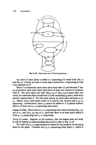 110 PLANARITY
An outer or inner piece is called u-v separating if it meets both Z(u, u)
and Z(v, u). Clearly, an outer or inner piece cannot be u-v separating if u and
v are adjacent on Z.
Since F is connected, each outer piece must meet Z, and because F has
no cutvertices, each outer piece must have at least two vertices in common
with Z. No outer piece can meet Z(u0, v0) or Z(vo, u0) in more than one
vertex, for otherwise there would exist a cycle containing w0and v0with more
interior regions than Z. For the same reason, no outer piece can meet u0 or
v0. Hence, every outer piece meets Z in exactly two vertices and is u0-v 0
separating. Furthermore, since x0 cannot be added to F in planar fashion,
there is at least one u0-v 0 separating inner piece.
Lemma 11.13(b) There exists a u0-v0 separating outer piece meeting Z(u0, t?0),
say at uu and Z(v0, u0 say at vu such that there is an inner piece which is
both u0-i;0 separating and ux-v x separating.
Proof of Lemma. Suppose, to the contrary, that the lemma does not hold.
It will be helpful in understanding this proof to refer to Fig. 11.10.
We order the u0-v 0 separating inner pieces for the purpose of relocating
them in the plane. Consider any u0-v 0 separating inner piece I x which is
 