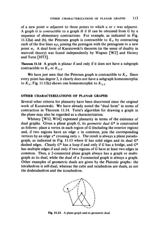 OTHER CHARACTERIZATIONS OF PLANAR GRAPHS 113
of a new point w adjacent to those points to which u or v was adjacent.
A graph G is contractible to a graph H U H can be obtained from G by a
sequence of elementary contractions. For example, as indicated in Fig.
11.12(a) and (b), the Petersen graph is contractible to K 5 by contracting
each of the five lines joining the pentagon with the pentagram to a new
point w,. A dual form of Kuratowski’s theorem (in the sense of duality in
matroid theory) was found independently by Wagner [W2] and Harary
and Tutte [HT3].
Theorem 11.14 A graph is planar if and only if it does not have a subgraph
contractible to K s or K 3 3.
We have just seen that the Petersen graph is contractible to K s. Since
every point has degree 3, it clearly does not have a subgraph homeomorphic
to K s ; Fig. 11.12(c) shows one homeomorphic to K 3 3.
OTHER CHARACTERIZATIONS OF PLANAR GRAPHS
Several other criteria for planarity have been discovered since the original
work of Kuratowski. We have already noted the “dual form” in terms of
contraction in Theorem 11.14. Tutte’s algorithm for drawing a graph in
the plane may also be regarded as a characterization.
Whitney [W12, W14] expressed planarity in terms of the existence of
dual graphs. Given a plane graph G, its geometric dual G* is constructed
as follows: place a vertex in each region of G (including the exterior region)
and, if two regions have an edge x in common, join the corresponding
vertices by an edge x* crossing only x. The result is always a plane pseudo­
graph, as indicated in Fig. 11.13 where G has solid edges and its dual G*
dashed edges. Clearly G* has a loop if and only if G has a bridge, and G*
has multiple edges if and only if two regions of G have at least two edges in
common. Thus, a 2-connected plane graph always has a graph or multi­
graph as its dual, while the dual of a 3-connected graph is always a graph.
Other examples of geometric duals are given by the Platonic graphs: the
tetrahedron is self-dual, whereas the cube and octahedron are duals, as are
the dodecahedron and the icosahedron.
Fig. 11.13. A plane graph and its geometric dual.
 