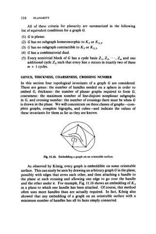 116 PLANARITY
All of these criteria for planarity are summarized in the following
list of equivalent conditions for a graph G.
(1) G is planar.
(2) G has no subgraph homeomorphic to K s or K 3 3.
(3) G has no subgraph contractible to K s or K 3>3.
(4) G has a combinatorial dual.
(5) Every nontrivial block of G has a cycle basis Z u Z 2, *• •, Z m and one
additional cycle Z 0 such that every line x occurs in exactly two of these
m + 1 cycles.
GENUS, THICKNESS, COARSENESS, CROSSING NUMBER
In this section four topological invariants of a graph G are considered.
These are genus: the number of handles needed on a sphere in order to
embed G, thickness: the number of planar graphs required to form G,
coarseness: the maximum number of line-disjoint nonplanar subgraphs
in G, and crossing num ber: the number of crossings there must be when G
is drawn in the plane. We will concentrate on three classes of graphs—com­
plete graphs, complete bigraphs, and cubes—and indicate the values of
these invariants for them as far as they are known.
Fig. 11.16. Embedding a graph on an orientable surface.
As observed by Konig, every graph is embeddible on some orientable
surface. This can easily be seen by drawing an arbitrary graph G in the plane,
possibly with edges that cross each other, and then attaching a handle to
the plane at each crossing and allowing one edge to go over the handle
and the other under it. For example, Fig. 11.16 shows an embedding of K s
in a plane to which one handle has been attached. Of course, this method
often uses more handles than are actually required. In fact, Konig also
showed that any embedding of a graph on an orientable surface with a
minimum number of handles has all its faces simply connected.
 