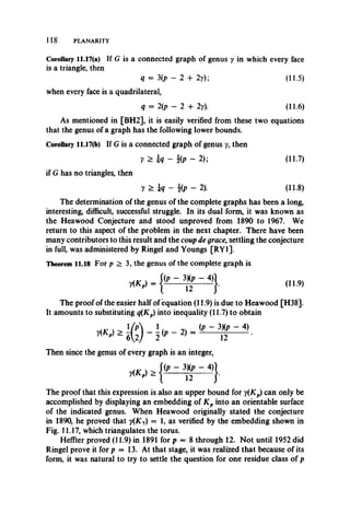 118 PLANARITY
Corollary 11.17(a) If G is a connected graph of genus y in which every face
is a triangle, then
q = 3(p - 2 + 2y); (11.5)
when every face is a quadrilateral,
q = 2(p - 2 4- 2y). (11.6)
As mentioned in [BH2], it is easily verified from these two equations
that the genus of a graph has the following lower bounds.
Corollary 11.17(b) If G is a connected graph of genus y, then
y > h - % p - 2); (11.7)
if G has no triangles, then
y > h - ¥ p - 2). (ii.8)
The determination of the genus of the complete graphs has been a long,
interesting, difficult, successful struggle. In its dual form, it was known as
the Heawood Conjecture and stood unproved from 1890 to 1967. We
return to this aspect of the problem in the next chapter. There have been
many contributors to this result and the coup de grace, settling the conjecture
in full, was administered by Ringel and Youngs [RY1].
Theorem 11.18 For p > 3, the genus of the complete graph is
The proof of the easier half of equation (11.9) is due to Heawood [H38].
It amounts to substituting q(Kp) into inequality (11.7) to obtain
_ ' / n ( i> - 3 X p - 4 )
* i ? ) - i '" ~ 21 n •
Then since the genus of every graph is an integer,
The proof that this expression is also an upper bound for y{Kp) can only be
accomplished by displaying an embedding of K p into an orientable surface
of the indicated genus. When Heawood originally stated the conjecture
in 1890, he proved that y(K7) = 1, as verified by the embedding shown in
Fig. 11.17, which triangulates the torus.
Heffter proved (11.9) in 1891 for p = 8 through 12. Not until 1952 did
Ringel prove it for p = 13. At that stage, it was realized that because of its
form, it was natural to try to settle the question for one residue class of p
 