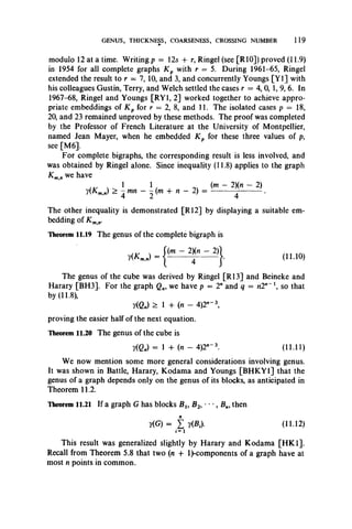 GENUS, THICKNESS, COARSENESS, CROSSING NUMBER 119
modulo 12 at a time. Writing p = 12s + r, Ringel (see [RIO]) proved (11.9)
in 1954 for all complete graphs K p with r = 5. During 1961-65, Ringel
extended the result to r = 7, 10, and 3, and concurrently Youngs [Y l] with
his colleagues Gustin, Terry, and Welch settled the cases r = 4, 0, 1, 9, 6. In
1967-68, Ringel and Youngs [RY1, 2] worked together to achieve appro­
priate embeddings of K p for r = 2, 8, and 11. The isolated cases p = 18,
20, and 23 remained unproved by these methods. The proof was completed
by the Professor of French Literature at the University of Montpellier,
named Jean Mayer, when he embedded K p for these three values of p,
see [M6].
For complete bigraphs, the corresponding result is less involved, and
was obtained by Ringel alone. Since inequality (11.8) applies to the graph
Km,n we have
, v , ^ 1 1 , , (m - 2)(n - 2)
y(Km.„) > -^mn - ~(m + n - 2) = ----------- - ------------ .
The other inequality is demonstrated [R12] by displaying a suitable em­
bedding of Kmn.
Theorem 11.19 The genus of the complete bigraph is
**..■> - ~ 24X" ~ 2>}. (11.10)
The genus of the cube was derived by Ringel [R13] and Beineke and
Harary [BH3]. For the graph Qn, we have p = 2" and q = «2n-1, so that
by (11.8),
y(Qn) > 1 -f (n - 4)2n_3,
proving the easier half of the next equation.
Theorem 11.20 The genus of the cube is
?(C„) = 1 + (n - 4)2"“ 3. (11.11)
We now mention some more general considerations involving genus.
It was shown in Battle, Harary, Kodama and Youngs [BHKY1] that the
genus of a graph depends only on the genus of its blocks, as anticipated in
Theorem 11.2.
Theorem 11.21 If a graph G has blocks Blt B2, • • •, B„, then
y(G) = £ y(B,). (11.12)
This result was generalized slightly by Harary and Kodama [HK1].
Recall from Theorem 5.8 that two (n + 1^components of a graph have at
most n points in common.
 