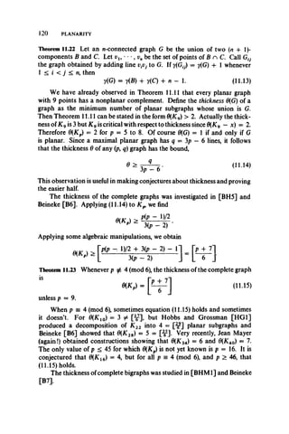 120 PLANARITY
Theorem 11.22 Let an w-connected graph G be the union of two (n + 1)-
components B and C. Let vl9 • • •, vn be the set of points of B n C. Call G0
the graph obtained by adding line t)tVj to G. If y(G0) = y(G) + 1 whenever
1 < i < j < n, then
y(G) = y(£) + y(C) 4- n - 1. (11.13)
We have already observed in Theorem 11.11 that every planar graph
with 9 points has a nonplanar complement. Define the thickness 6{G) of a
graph as the minimum number of planar subgraphs whose union is G.
Then Theorem 11.11 can be stated in the form 0(Kg) > 2. Actually the thick­
ness of K 9is 3 but K 9is critical with respect to thickness since 0(K9 — x) = 2.
Therefore 0{Kp) = 2 for p = 5 to 8. Of course 0(G) = 1 if and only if G
is planar. Since a maximal planar graph has q = 3p - 6 lines, it follows
that the thickness 0 of any (p, q) graph has the bound,
7 = 6 - < " 14>
This observation is useful in making conjectures about thickness and proving
the easier half.
The thickness of the complete graphs was investigated in [BH5] and
Beineke [B6], Applying (11.14) to we find
w n > - D/2
* -jjp - 2 ) ■
Applying some algebraic manipulations, we obtain
Theorem 11.23 Whenever p ^ 4 (mod 6), the thickness of the complete graph
m P) = (n.15)
unless p — 9.
When p = 4 (mod 6), sometimes equation (11.15) holds and sometimes
it doesn’t. For 0(K1O) = 3 # [^ ], but Hobbs and Grossman [HG1]
produced a decomposition of K 22 into 4 = [” ] planar subgraphs and
Beineke [B6] showed that 6(K2a) = 5 = [^ ]. Very recently, Jean Mayer
(again!) obtained constructions showing that 0{K3A) = 6 and 0(KM) = 7.
The onlyvalueof p < 45for which 6(Kp) is notyet known is p = 16. It is
conjecturedthat0(K16) = 4, but for all p = 4 (mod 6), and p > 46, that
(11.15) holds.
The thickness of complete bigraphs was studied in [BHM1] and Beineke
[B7],
 