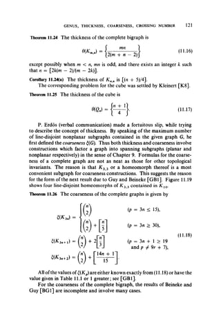 GENUS, THICKNESS, COARSENESS, CROSSING NUMBER 121
Theorem 11.24 The thickness of the complete bigraph is
2(m + n — 2)
mn
}
(11.16)
except possibly when m < n, mn is odd, and there exists an integer k such
that n = [2k(m — 2)/(m — 2k)].
Corollary 11.24(a) The thickness of Knn is [(n -f 5)/4].
The corresponding problem for the cube was settled byKleinert [K8].
Theorem 11.25 The thickness of the cube is
P. Erdos (verbal communication) made a fortuitous slip, while trying
to describe the concept of thickness. By speaking of the maximum number
of line-disjoint nonplanar subgraphs contained in the given graph G, he
first defined the coarseness £(G). Thus both thickness and coarseness involve
constructions which factor a graph into spanning subgraphs (planar and
nonplanar respectively) in the sense of Chapter 9. Formulas for the coarse­
ness of a complete graph are not as neat as those for other topological
invariants. The reason is that K z 3 or a homeomorph thereof is a most
convenient subgraph for coarseness constructions. This suggests the reason
for the form of the next result due to Guy and Beineke [GB1]. Figure 11.19
shows four line-disjoint homeomorphs of K 3 3 contained in K l0.
Theorem 11.26 The coarseness of the complete graphs is given by
All of the values of £(Kp)are either known exactly from (11.18) or have the
value given in Table 11.1 or 1 greater; see [GB1].
For the coarseness of the complete bigraph, the results of Beineke and
Guy [BG1] are incomplete and involve many cases.
(11.17)
t(K 3n) =
(p = 3n > 30),
(11.18)
(p = 3n + 1 > 19
and p ^ 9r + 7),
 