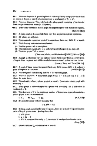 124 PLANARITY
11.11 Prove or disprove:A graph is planar if and only if every subgraph with at most
six points of degree at least 3 is homeomorphic to a subgraph of K2 4 PA.
11.12 Prove or disprove: The cycle basis of a plane graph consisting of the interior
faces always comes from a tree (cf. Chapter 4).
*11.13 Every triply connected planar graph has a spanning tree with maximum degree 3.
(Barnette [B3])
11.14 A plane graph is 2-connected if and only if its geometric dual is 2-connected.
11.15 All wheels are self-dual.
11.16 The square of a connected graph Gis outerplanar ifand only if G is K3or a path.
11.17 The following statements are equivalent:
(1) The line graph L(G) is outerplanar.
(2) The maximum degree A(G) < 3 and every point of degree 3 is a cutpoint.
(3) The total graph T(G) is planar.
(Chartrand, Geller, and Hedetniemi [CGH2], Behzad [B4])
11.18 A graph G other than <D> has a planar square ifand only ifA(G) < 3, every point
of degree 3 is a cutpoint, and all blocks of G with more than 3 points are even cycles.
(Harary, Karp, and Tutte [HKT1])
11.19 A graph G has a planar line graph if and only if G is planar, A(G) < 4, and every
point of degree 4 is a cutpoint. (Sedlacek [S10])
11.20 Find the genus and crossing number of the Petersen graph.
11.21 Prove or disprove: A nonplanar graph G has v = 1 if and only if G — x is
planar for some line x.
11.22 The arboricity of every planar graph is at most 3. Construct a planar graph with
arboricity 3.
11.23 Every graph is homeomorphic to a graph with arboricity 1 or 2, and hence of
thickness 1 or 2.
11.24 The skewness of G is the minimum number of lineswhose removal results in a
planar graph. Find the skewness of
a)K„, b) Km<n, c) g„. (A. Kotzig)
11.25 If G is outerplanar without triangles, then
q < OP - 4)/2.
11.26 If G is a graph such that for any two points, there are at most two point-disjoint
paths of length greater than 1joining them, then
a) G is planar.
b) q < 2p —2.
c) If G is nonseparable and p > 5, then there is a unique hamiltonian cycle.
(Tang [T2])
11.27 Embed the cube Qx on the surface of a torus.
 