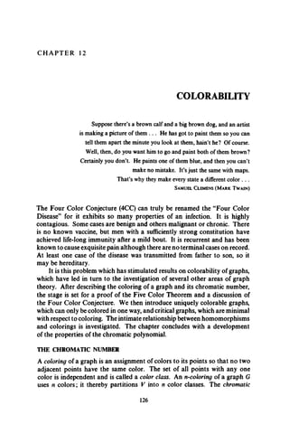 C H A P T E R 12
COLORABILITY
Suppose there’s a brown calf and a big brown dog, and an artist
is making a picture of them . . . He has got to paint them so you can
tell them apart the minute you look at them, hain’t he? Of course.
Well, then, do you want him to go and paint both of them brown?
Certainly you don’t. He paints one of them blue, and then you can’t
make no mistake. It’s just the same with maps.
That’s why they make every state a different color . . .
S a m u e l C l e m e n s ( M a r k T w a i n )
The Four Color Conjecture (4CC) can truly be renamed the “Four Color
Disease” for it exhibits so many properties of an infection. It is highly
contagious. Some cases are benign and others malignant or chronic. There
is no known vaccine, but men with a sufficiently strong constitution have
achieved life-long immunity after a mild bout. It is recurrent and has been
known to cause exquisite pain although there are no terminal cases on record.
At least one case of the disease was transmitted from father to son, so it
may be hereditary.
It is this problem which has stimulated results on colorability of graphs,
which have led in turn to the investigation of several other areas of graph
theory. After describing the coloring of a graph and its chromatic number,
the stage is set for a proof of the Five Color Theorem and a discussion of
the Four Color Conjecture. We then introduce uniquely colorable graphs,
which can only be colored in one way, and critical graphs, which are minimal
with respect to coloring. The intimate relationship between homomorphisms
and colorings is investigated. The chapter concludes with a development
of the properties of the chromatic polynomial.
THE CHROMATIC NUMBER
A coloring of a graph is an assignment of colors to its points so that no two
adjacent points have the same color. The set of all points with any one
color is independent and is called a color class. An n-coloring of a graph G
uses n colors; it thereby partitions V into n color classes. The chromatic
126
 