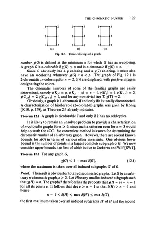 THE CHROMATIC NUMBER 127
1«---------- *2 2 ----------*3 2 ----------- 3
1 1------------>2 lo----------- »4
l i ----------i 2 3*---------- *1 3*----------- *2
(a) (b) (c)
Fig. 12.1. T h re e c o lo rin g s o f a g ra p h .
number x(G) is defined as the minimum n for which G has an n-coloring.
A graph G is n-colorable if x(G) < n and is n-chromatic if x(G) = n.
Since G obviously has a p-coloring and a ^(G)-coloring, it must also
have an n-coloring whenever x(G) < n < p. The graph of Fig. 12.1 is
2-chromatic; n-colorings for n = 2, 3, 4 are displayed, with positive integers
designating the colors.
The chromatic numbers of some of the familiar graphs are easily
determined, namely x(Kp) = p, x(Kp - x) = p - 1, x(Kp) = 1, = 2,
X(C2„) = 2, *(C2„+i) = 3, and for any nontrivial tree T, *(T) = 2.
Obviously, a graph is 1-chromatic if and only if it is totally disconnected.
A characterization of bicolorable (2-colorable) graphs was given by Konig
[K10, p. 170], as Theorem 2.4 already indicates.
Theorem 12.1 A graph is bicolorable if and only if it has no odd cycles.
It is likely to remain an unsolved problem to provide a characterization
of n-colorable graphs for n > 3, since such a criterion even for n = 3 would
help to settle the 4CC. No convenient method is known for determining the
chromatic number of an arbitrary graph. However, there are several known
bounds for %(G) in terms of various other invariants. One obvious lower
bound is the number of points in a largest complete subgraph of G. We now
consider upper bounds, the first of which is due to Szekeres and Wilf [SW1].
Theorem 12.2 For any graph G,
X(G) < 1 + max S{G'% (12.1)
where the maximum is taken over all induced subgraphs G of G.
Proof! The result is obvious for totally disconnected graphs. Let Gbe an arbi­
trary n-chromatic graph, n > 2. Let H be any smallest induced subgraph such
that x(H) = n. The graph H therefore has the property that x(H - v) = n — 1
for all its points v. It follows that deg v > n — 1 so that 5(H) > n — 1 and
hence
n — I < 5(H) < max 5(H') < max <5(G'),
the first maximum taken over all induced subgraphs H ' of H and the second
 