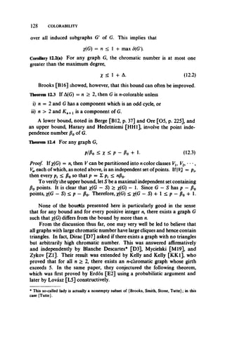 128 COLORABILITY
over all induced subgraphs G' of G. This implies that
X(G) = n < 1 + max S(G’).
Corollary 12.2(a) For any graph G, the chromatic number is at most one
greater than the maximum degree,
X < 1 + A. (12.2)
Brooks [B16] showed, however, that this bound can often be improved.
Theorem 12.3 If A(G) = n > 2, then G is n-colorable unless
i) n = 2 and G has a component which is an odd cycle, or
ii) n > 2 and K n+x is a component of G.
A lower bound, noted in Berge [B12, p. 37] and Ore [05, p. 225], and
an upper bound, Harary and Hedetniemi [HH1], involve the point inde­
pendence number p0 of G.
Theorem 12.4 For any graph G,
p / P o < X < P ~ P o + I- (12.3)
Proof. If x(G) = w, then V can be partitioned into n color classes
Vmeach of which, as noted above, is an independent set of points. If | — ph
then every p{ < p0 so that p = I < nf}0.
To verify ihe upper bound, let S be a maximal independent set containing
P0 points. It is clear that x(G — S) > x(G) — 1. Since G — S has p —po
points, x(G - S) < p - p0. Therefore, x(G) < x(G - S) + 1 < p - p0 + 1.
None of the bourtds presented here is particularly good in the sense
that for any bound and for every positive integer n, there exists a graph G
such that x(G) differs from the bound by more than n.
From the discussion thus far, one may very well be led to believe that
all graphs with large chromatic number have large cliques and hence contain
triangles. In fact, Dirac [D7] asked if there exists a graph with no triangles
but arbitrarily high chromatic number. This was answered affirmatively
and independently by Blanche Descartes* [D3], Mycielski [M l9], and
Zykov [Z l]. Their result was extended by Kelly and Kelly [KK1], who
proved that for all n > 2, there exists an n-chromatic graph whose girth
exceeds 5. In the same paper, they conjectured the following theorem,
which was first proved by Erdos [E2] using a probabilistic argument and
later by Lovasz [L5] constructively.
* This so-called lady is actually a nonempty subset of (Brooks, Smith, Stone, Tutte}; in this
case {Tutte}.
 