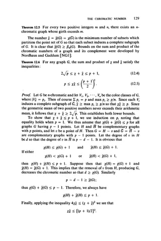 THE CHROMATIC NUMBER 129
Theorem 12.5 For every two positive integers m and n, there exists an n-
chromatic graph whose girth exceeds m.
The number x = x(G) = x(G) *s the minimum number of subsets which
partition the point set of G so that each subset induces a complete subgraph
of G. It is clear that x(G) > J30(G). Bounds on the sum and product of the
chromatic numbers of a graph and its complement were developed by
Nordhaus and Gaddum [NG1].
Theorem 12.6 For any graph G, the sum and product of x and x satisfy the
inequalities:
2y/p £ x + X ^ P + I (12.4)
p < xx £ ' ^12'5*
Proof Let G be n-chromatic and let Vl9 V2, • • •, Vnbe the color classes of G,
where |V{ = pf. Then of course I p, = p and max p, > p/n. Since each Vt
induces a complete subgraph of G, x > max pt > p/n so that xx ^ P- Since
the geometric mean of two positive numbers never exceeds their arithmetic
mean, it follows that jf + > 2v/p. This establishes both lower bounds.
To show that x + X ^ P + h we use induction on p, noting that
equality holds when p = 1. We thus asfsume that x(G) + x(G) < p for all
graphs G having p — 1 points. Let H and H be complementary graphs
with p points, and let v be a point of H. Then G = H — v and G = H — v
are complementary graphs with p — 1 points. Let the degree of v in H
be d so that the degree of v in H is p —d — 1. It is obvious that
X(H) < x(G) + 1 and *(tf) < x(G) + 1.
If either
X(H) < x(G) + 1 or x(H) < x(G) + 1,
then x(H) + x(H) < p + 1. Suppose then that x(H) = x(G) + 1 and
X(H) = x(G) + 1. This implies that the removal of v from H, producing G,
decreases the chromatic number so that d > x(G). Similarly
p - d — 1 > x(G);
thus x(G) + x(G) < p — 1. Therefore, we always have
X(H) + x(H) < p + 1.
Finally, applying the inequality 4*x < (x + X)2 we see that
XX < [(P + D /2]2.
 