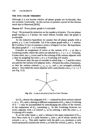 130 COLORABILITY
THE FIVE COLOR THEOREM
Although it is not known whether all planar graphs are 4-colorable, they
are certainly 5-colorable. In this section we present a proof of this famous
result due to Heawood [H38].
Theorem 12.7 Every planar graph is 5-colorable.
Proof. We proceed by induction on the number p of points. For any planar
graph having p < 5 points, the result follows trivially since the graph is
p-colorable.
As the inductive hypothesis we assume that all planar graphs with p
points, p > 5, are 5-colorable. Let G be a plane graph with p 4- 1 vertices.
By Corollary 11.1(e), G contains a vertex v of degree 5 or less. By hypothesis,
the plane graph G — v is 5-colorable.
Consider an assignment of colors to the vertices of G — v so that a
5-coloring results, where the colors are denoted by ci9 1 < i < 5. Certainly,
if some color, say cj9 is not used in the coloring of the vertices adjacent with
v9then by assigning the color Cj to v, a 5-coloring of G results.
This leaves only the case to consider in which deg v = 5 and five colors
are used for the vertices of G adjacent with v. Permute the colors, ifnecessary,
so that the vertices colored cl9 c2, c3, c4, and c5 are arranged cyclically
about v. Now label the vertex adjacent with i; and colored c, by rf, 1 < i < 5
(see Fig. 12.2).
Let G13 denote the subgraph of G — v induced by those vertices colored
Cj or c3. If vt and v3belong to different components of G13, then a 5-coloring
of G — v may be accomplished by interchanging the colors of the vertices
in the component of G13 containing vv In this 5-coloring, however, no
vertex adjacent with v is colored cl9 so by coloring v with the color cl9 a
5-coloring of G results.
If, on the other hand, and v3 belong to the same component of G13,
then there exists in G a path between vx and v3 all of whose vertices are
colored cx or c3. This path together with the path vxvv3 produces a cycle
which necessarily encloses the vertex v2 or both the vertices and v5. In any
Fig. 12.2. A step in the proof of the Five Color Theorem.
 