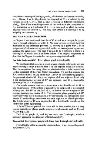 THE FOUR COLOR CONJECTURE 131
case, there exists no path joining v2and v4, all of whose vertices are colored c2
or c4. Hence, if we let G24 denote the subgraph of G — v induced by the
vertices colored c2 or c4, then v2 and v4 belong to different components
of G24. Thus if we interchange colors of the vertices in the component of
G24 containing t?2, a 5-coloring of G — t; is produced in which no vertex
adjacent with v is colored c2. We may then obtain a 5-coloring of G by
assigning to v the color c2.
THE FOUR COLOR CONJECTURE
In Chapter 1 we mentioned that the 4CC served as a catalyst for graph
theory through attempts to settle it. We now present a graph-theoretic
discussion of this infamous problem. A coloring of a plane map G is an
assignment of colors to the regions of G so that no two adjacent regions are
assigned the same color. The map G is said to be n-colorable if there is a
coloring of G which uses n or fewer colors. The original conjecture as
described in Chapter 1 asserts that every plane map is 4-colorable.
Four Color Conjecture (4CC) Every planar graph is 4-colorable.
We emphasize that coloring a graph always refers to coloring its vertices
while coloring a map indicates that it is the regions which are colored!
Thus the conjecture that every plane map is 4-colorable is in fact equivalent
to this statement of the Four Color Conjecture. To see this, assume the
4CC holds and let G be any plane map. Let G* be the underlying graph of
the geometric dual of G. Since two regions of G are adjacent if and only
if the corresponding vertices of G* are adjacent, map G is 4-colorable
because graph G* is 4-colorable.
Conversely, assume that every plane map is 4-colorable and let H be
any planar graph. Without loss of generality, we suppose H is a connected
plane graph. Let H* be the dual of H, so drawn that each region of H *
encloses precisely one vertex of H. The connected plane pseudograph H*
can be converted into a plane graph //' by introducing two vertices into each
loop of H* and adding a new vertex into each edge in a set of multiple edges.
The 4-colorability of H' now implies that H is 4-colorable, completing the
verification of the equivalence.
If the 4CC is ever proved, the result will be best possible, for it is easy
to give examples of planar graphs which are 4-chromatic, such as K 4 and
W6(see Fig. 12.3).
Each of the graphs K 4 and W6 has more than 3 triangles, which is
necessary according to a theorem of Grunbaum [G9].
Theorem 12.8 Every planar graph with fewer than 4 triangles is 3-colorable,
From this the following corollary is immediate; it was originally proved
by Grotzsch [G8].
 