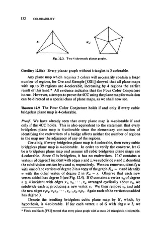 132 COLORABILITY
Fig. 12.3. Two 4-chromatic planar graphs.
Corollary 12.8(a) Every planar graph without triangles is 3-colorable.
Any plane map which requires 5 colors will necessarily contain a large
number of regions, for Ore and Stemple [OS1] showed that all plane maps
with up to 39 regions are 4-colorable, increasing by 4 regions the earlier
result of this kind.5,1 All evidence indicates that the Four Color Conjecture
is true. However, attempts to prove the 4CC using the plane map formulation
can be directed at a special class of plane maps, as we shall now see.
Theorem 12.9 The Four Color Conjecture holds if and only if every cubic
bridgeless plane map is 4-colorable.
Proof. We have already seen that every plane map is 4-colorable if and
only if the 4CC holds. This is also equivalent to the statement that every
bridgeless plane map is 4-colorable since the elementary contraction of
identifying the endvertices of a bridge affects neither the number of regions
in the map nor the adjacency of any of the regions.
Certainly, if every bridgeless plane map is 4-colorable, then every cubic
bridgeless plane map is 4-colorable. In order to verify the converse, let G
be a bridgeless plane map and assume all cubic bridgeless plane maps are
4-colorable. Since G is bridgeless, it has no endvertices. If G contains a
vertex v of degree 2 incident with edges y and z, we subdivide y and z, denoting
the subdivision vertices by u and w, respectively. We now remove v, identify u
with one of the vertices ofdegree 2 in a copy of the graph K A — x and identify
w with the other vertex of degree 2 in K+ —x. Observe that each new
vertex added has degree 3 (see Fig. 12.4). If G contains a vertex v0 of degree
n > 4 incident with edges x u x 2, • **, arranged cyclically about v0, we
subdivide each x ( producing a new vertex vt. We then remove v0 and add
the new edges 17^2, v2v3, • • •, vn-iv w vnvx. Again each ofthe vertices so added
has degree 3.
Denote the resulting bridgeless cubic plane map by G', which, by
hypothesis, is 4-colorable. If for each vertex i; of G with deg v ^ 3, we
* Finck and Sachs [FS1] proved that every plane graph with at most 21 triangles is 4-colorable.
 