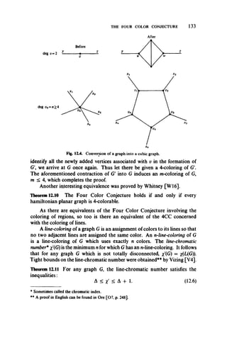 THE FOUR COLOR CONJECTURE 133
After
*4
Fig. 12.4. Conversion of a graph into a cubic graph.
identify all the newly added vertices associated with v in the formation of
G', we arrive at G once again. Thus let there be given a 4-coloring of G'.
The aforementioned contraction of G' into G induces an m-coloring of G,
m < 4, which completes the proof.
Another interesting equivalence was proved by Whitney [W16].
Theorem 12.10 The Four Color Conjecture holds if and only if every
hamiltonian planar graph is 4-colorable.
As there are equivalents of the Four Color Conjecture involving the
coloring of regions, so too is there an equivalent of the 4CC concerned
with the coloring of lines.
A line-coloring of a graph G is an assignment of colors to its lines so that
no two adjacent lines are assigned the same color. An n-line-coloring of G
is a line-coloring of G which uses exactly n colors. The line-chromatic
number* x'(G) is the minimum n for which G has an n-line-coloring. It follows
that for any graph G which is not totally disconnected, x'(G) = #(L(G)).
Tight bounds on the line-chromatic number were obtained** by Vizing [V4].
Theorem 12.11 For any graph G, the line-chromatic number satisfies the
inequalities:
A < x' < A 4- 1. (12.6)
* Sometimes called the chromatic index.
** A proof in English can be found in Ore [07, p. 248].
 