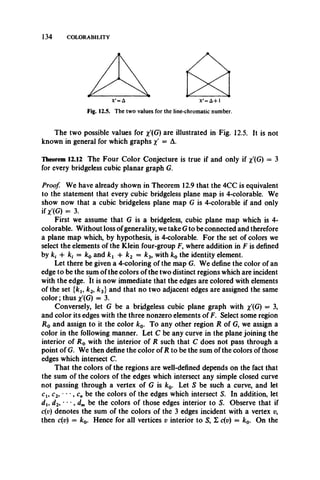 134 COLORABILITY
tSiX'=A-H
for the line-chromatic number.
The two possible values for x'(G) are illustrated in Fig. 12.5. It is not
known in general for which graphs x' = A.
Theorem 12.12 The Four Color Conjecture is true if and only if x(G) = 3
for every bridgeless cubic planar graph G.
Proof. We have already shown in Theorem 12.9 that the 4CC is equivalent
to the statement that every cubic bridgeless plane map is 4-colorable. We
show now that a cubic bridgeless plane map G is 4-colorable if and only
if X'(G) = 3.
First we assume that G is a bridgeless, cubic plane map which is 4-
colorable. Without loss ofgenerality, we take G to be connected and therefore
a plane map which, by hypothesis, is 4-colorable. For the set of colors we
select the elements of the Klein four-group F, where addition in F is defined
by ki -f kt = k0 and k x + k2 = k3, with k0 the identity element.
Let there be given a 4-coloring of the map G. We define the color of an
edge to be the sum of the colors of the two distinct regions which are incident
with the edge. It is now immediate that the edges are colored with elements
of the set {kl9 k2, k3} and that no two adjacent edges are assigned the same
color; thus x'(G) = 3.
Conversely, let G be a bridgeless cubic plane graph with %'(G) = 3,
and color its edges with the three nonzero elements of F. Select some region
R 0 and assign to it the color k0. To any other region R of G, we assign a
color in the following manner. Let C be any curve in the plane joining the
interior of R 0 with the interior of R such that C does not pass through a
point of G. We then define the color of R to be the sum of the colors of those
edges which intersect C.
That the colors of the regions are well-defined depends on the fact that
the sum of the colors of the edges which intersect any simple closed curve
not passing through a vertex of G is k0. Let S be such a curve, and let
Ci, c2, • *•, cn be the colors of the edges which intersect S. In addition, let
du d2, - , d m be the colors of those edges interior to S. Observe that if
c(v) denotes the sum of the colors of the 3 edges incident with a vertex v,
then c(v) = k0. Hence for all vertices v interior to S, E c(v) = k0. On the
Fig. 12.5. The two values
 