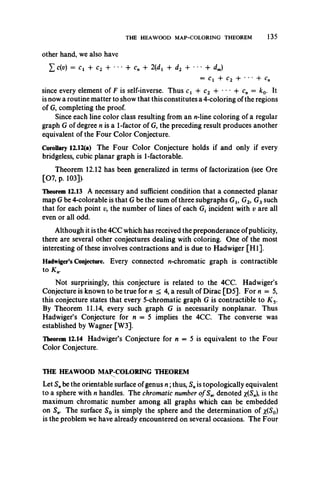 THE HEAWOOD MAP-COLORING THEOREM 135
other hand, we also have
£ c(v) = ct + c2 + • *• 4- cn + 2{dt -f d2 + *• * 4- dm)
= ct + c2 + • • • -f
since every element of F is self-inverse. Thus cx -f c2 + • *• + cn — k0. It
is now a routine matter to show that this constitutes a 4-coloring of the regions
of G, completing the proof.
Since each line color class resulting from an n-line coloring of a regular
graph G of degree n is a 1-factor of G, the preceding result produces another
equivalent of the Four Color Conjecture.
Corollary 12.12(a) The Four Color Conjecture holds if and only if every
bridgeless, cubic planar graph is 1-factorable.
Theorem 12.12 has been generalized in terms of factorization (see Ore
[07, p. 103]).
Theorem 12.13 A necessary and sufficient condition that a connected planar
map G be 4-colorable is that G be the sum of three subgraphs Gu G2, G3such
that for each point v, the number of lines of each Gf incident with v are all
even or all odd.
Although it is the 4CC which has received the preponderance ofpublicity,
there are several other conjectures dealing with coloring. One of the most
interesting of these involves contractions and is due to Hadwiger [H I].
Hadwiger’s Conjecture. Every connected n-chromatic graph is contractible
to K n.
Not surprisingly, this conjecture is related to the 4CC. Hadwiger’s
Conjecture is known to be true for n < 4, a result of Dirac [D5]. For n — 5,
this conjecture states that every 5-chromatic graph G is contractible to K 5.
By Theorem 11.14, every such graph G is necessarily nonplanar. Thus
Hadwiger’s Conjecture for n = 5 implies the 4CC. The converse was
established by Wagner [W3].
Theorem 12.14 Hadwiger’s Conjecture for n = 5 is equivalent to the Four
Color Conjecture.
THE HEAWOOD MAP-COLORING THEOREM
Let S„ be the orientable surface of genus n ;thus, Snis topologically equivalent
to a sphere with n handles. The chromatic number of Sw denoted x(S„)> *s the
maximum chromatic number among all graphs which can be embedded
on Sn. The surface S0 is simply the sphere and the determination of x(S0)
is the problem we have already encountered on several occasions. The Four
 