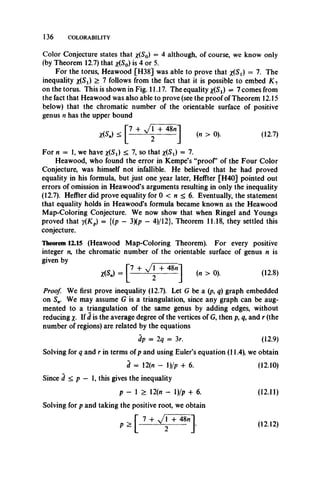 136 COLORABILITY
*(S,
Color Conjecture states that x.(S0) = 4 although, of course, we know only
(by Theorem 12.7) that x(S0) is 4 or 5.
For the torus, Heawood [H38] was able to prove that x{St) = 7. The
inequality x ^ ) > 7 follows from the fact that it is possible to embed K 1
on the torus. This is shown in Fig. 11.17. The equality x(Si) = 7 comes from
the fact that Heawood was also able to prove (see the proof of Theorem 12.15
below) that the chromatic number of the orientable surface of positive
genus n has the upper bound
„> < [ W ‘ + 48"] (» > 0). (12.7)
For n — 1, we have x(Si) < 7, so that x(Si) = 7.
Heawood, who found the error in Kempe’s “proof’ of the Four Color
Conjecture, was himself not infallible. He believed that he had proved
equality in his formula, but just one year later, Heffter [H40] pointed out
errors of omission in Heawood’s arguments resulting in only the inequality
(12.7). Heffter did prove equality for 0 < n < 6. Eventually, the statement
that equality holds in Heawood’s formula became known as the Heawood
Map-Coloring Conjecture. We now show that when Ringel and Youngs
proved that y(Kp) = {(p — 3)(p —4)/12}, Theorem 11.18, they settled this
conjecture.
Theorem 12.15 (Heawood Map-Coloring Theorem). For every positive
integer n, the chromatic number of the orientable surface of genus n is
given by
X(S,.) = (« > 0). (12.8)
Proof. We first prove inequality (12.7). Let G be a (p, q) graph embedded
on Sn. We may assume G is a triangulation, since any graph can be aug­
mented to a triangulation of the same genus by adding edges, without
reducing x- If d is the average degree of the vertices of G, then p, q, and r (the
number of regions) are related by the equations
dp = 2q = 3r. (12.9)
Solving for q and r in terms of p and using Euler’s equation (11.4), we obtain
d = 12(n - l)/p + 6. (12.10)
Since d < p — 1, this gives the inequality
p - 1 > 12(it - 1)/p + 6. (12.11)
Solving for p and taking the positive root, we obtain
(12.12)
 