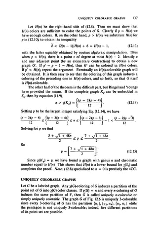 UNIQUELY COLORABLE GRAPHS 137
Let H(n) be the right-hand side of (12.8). Then we must show that
H{n) colors are sufficient to color the points of G. Clearly if p - H(n) we
have enough colors. If, on the other hand, p > H(n), we substitute H(n) for
p in (12.10), to obtain the inequality
d < 12(n - 1)/H(n) + 6 = H(n) - 1, (12.13)
with the latter equality obtained by routine algebraic manipulation. Thus
when p > H(n), there is a point v of degree at most H(n) - 2. Identify v
and any adjacent point (by an elementary contraction) to obtain a new
graph G'. If p' = p — 1 = H(n), then G' can be colored in H(n) colors.
If p' > H(n), repeat the argument. Eventually an H(n)-colorable graph will
be obtained. It is then easy to see that the coloring of this graph induces a
coloring of the preceding one in H(n) colors, and so forth, so that G itself
is H(n)-colorable.
The other half of the theorem is the difficult part, but Ringel and Youngs
have provided the means. If the complete graph K p can be embedded in
Sw then by equation (11.9),
* > , ( * , ) - j 1' - ” 1’ - 41}. (12.14,
Setting p to be the largest integer satisfying Eq. (12.14), we have
(p - 3Xp - 4) f(p - 3Xp - 4)] f(p - 2Xp - 3 )  , (p - 2Kp - y3)
— --------12— } * " * { ---------12 J '
Solving for p we find
1 <
12
5 + y T T W t 7 + J l -f 48n
Y__--------- < P <------- --------------
2 - 2
So
1,2.15,
Since x(KP) = we have found a graph with genus n and chromatic
number equal to H(n). This shows that H(n) is a lower bound for x(S„) and
completes the proof. Note: (12.8) specialized to n = 0 is precisely the 4CC.
UNIQUELY COLORABLE GRAPHS
Let G be a labeled graph. Any x(G)-coloring of G induces a partition of the
point set of G into x(G) color classes. If x(G) = n and every n-coloring of G
induces the same partition of V, then G is called uniquely n-colorahle or
simply uniquely colorable. The graph G of Fig. 12.6 is uniquely 3-colorable
since every 3-coloring of G has the partition {uj}, {u2, u4}, {u3, u5} while
the pentagon is not uniquely 3-colorable; indeed, five different partitions
of its point set are possible.
 