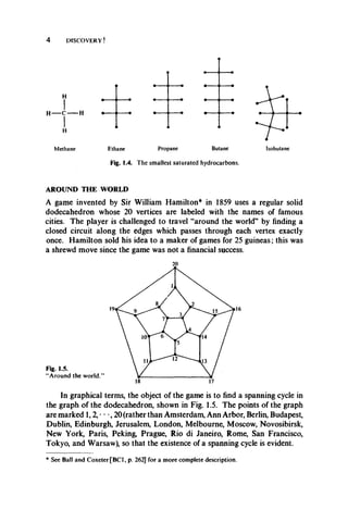 4 DISCOVERY!
H
IH C H
IH
Methane Ethane Propane Butane
Fig. 1.4. The smallest saturated hydrocarbons.
Isobutane
AROUND THE WORLD
A game invented by Sir William Hamilton* in 1859 uses a regular solid
dodecahedron whose 20 vertices are labeled with the names of famous
cities. The player is challenged to travel “around the world” by finding a
closed circuit along the edges which passes through each vertex exactly
once. Hamilton sold his idea to a maker of games for 25 guineas; this was
a shrewd move since the game was not a financial success.
16
In graphical terms, the object of the game is to find a spanning cycle in
the graph of the dodecahedron, shown in Fig. 1.5. The points of the graph
are marked 1,2, • • •, 20 (rather than Amsterdam, Ann Arbor, Berlin, Budapest,
Dublin, Edinburgh, Jerusalem, London, Melbourne, Moscow, Novosibirsk,
New York, Paris, Peking, Prague, Rio di Janeiro, Rome, San Francisco,
Tokyo, and Warsaw), so that the existence of a spanning cycle is evident.
* See Ball and CoxeterfBCl, p. 262] for a more complete description.
 