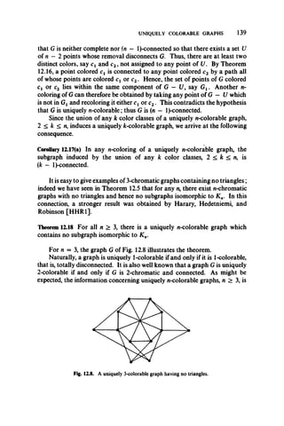 UNIQUELY COLORABLE GRAPHS 139
that G is neither complete nor (n — l)-connected so that there exists a set U
of n — 2 points whose removal disconnects G. Thus, there are at least two
distinct colors, say cx and c2, not assigned to any point of U. By Theorem
12.16, a point colored cx is connected to any point colored c2 by a path all
of whose points are colored cx or c2. Hence, the set of points of G colored
Cj or c2 lies within the same component of G — 17, say Gx. Another n-
coloring of G can therefore be obtained by taking any point of G — U which
is not in Gx and recoloring it either cx or c2. This contradicts the hypothesis
that G is uniquely n-colorable; thus G is (n — l)-connected.
Since the union of any k color classes of a uniquely n-colorable graph,
2 < k < n, induces a uniquely fc-colorable graph, we arrive at the following
consequence.
Corollary 12.17(a) In any n-coloring of a uniquely n-colorable graph, the
subgraph induced by the union of any k color classes, 2 < k < n, is
(k - l)-connected.
It is easy to give examples of 3-chromatic graphs containing no triangles;
indeed we have seen in Theorem 12.5 that for any n, there exist n-chromatic
graphs with no triangles and hence no subgraphs isomorphic to K n. In this
connection, a stronger result was obtained by Harary, Hedetniemi, and
Robinson [HHR1].
Theorem 12.18 For all n > 3, there is a uniquely n-colorable graph which
contains no subgraph isomorphic to K n.
For n = 3, the graph G of Fig. 12.8 illustrates the theorem.
Naturally, a graph is uniquely 1-colorable if and only if it is 1-colorable,
that is, totally disconnected. It is also well known that a graph G is uniquely
2-colorable if and only if G is 2-chromatic and connected. As might be
expected, the information concerning uniquely n-colorable graphs, n > 3, is
 