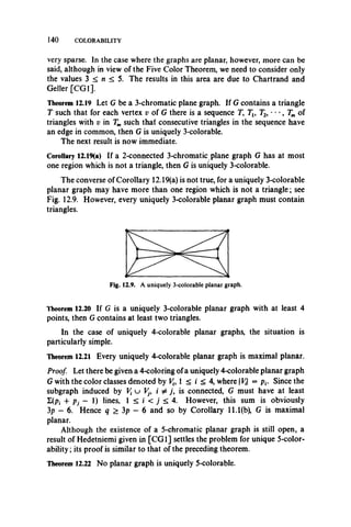 140 COLORABILITY
very sparse. In the case where the graphs are planar, however, more can be
said, although in view of the Five Color Theorem, we need to consider only
the values 3 < n < 5. The results in this area are due to Chartrand and
Geller [CGI].
Theorem 12.19 Let G be a 3-chromatic plane graph. If G contains a triangle
T such that for each vertex v of G there is a sequence T, Tl9 T2, • • •, Tm of
triangles with v in Tmsuch that consecutive triangles in the sequence have
an edge in common, then G is uniquely 3-colorable.
The next result is now immediate.
Corollary 12.19(a) If a 2-connected 3-chromatic plane graph G has at most
one region which is not a triangle, then G is uniquely 3-colorable.
The converse of Corollary 12.19(a) is not true, for a uniquely 3-colorable
planar graph may have more than one region which is not a triangle; see
Fig. 12.9. However, every uniquely 3-colorable planar graph must contain
triangles.
Theorem 12.20 If G is a uniquely 3-colorable planar graph with at least 4
points, then G contains at least two triangles.
In the case of uniquely 4-colorable planar graphs, the situation is
particularly simple.
Theorem 12.21 Every uniquely 4-colorable planar graph is maximal planar.
Proof. Let there be given a 4-coloring of a uniquely 4-colorable planar graph
G with the color classes denoted by V{, 1 < i < 4, w herein = pf. Since the
subgraph induced by V{ u Vj9 i ^ j , is connected, G must have at least
£(P» + Pj - 1) lines, 1 < i < j < 4. However, this sum is obviously
3p - 6. Hence q > 3p - 6 and so by Corollary 11.1(b), G is maximal
planar.
Although the existence of a 5-chromatic planar graph is still open, a
result of Hedetniemi given in [C G I] settles the problem for unique 5-color-
ability; its proof is similar to that of the preceding theorem.
Theorem 12.22 No planar graph is uniquely 5-colorable.
 