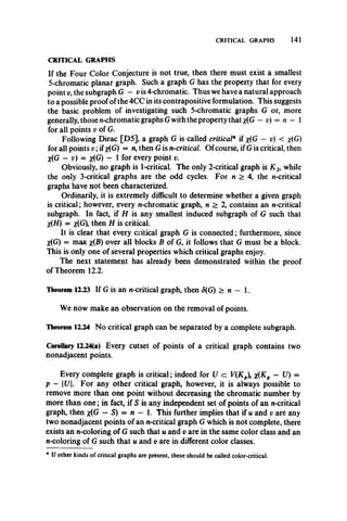 CRITICAL GRAPHS 141
If the Four Color Conjecture is not true, then there must exist a smallest
5-chromatic planar graph. Such a graph G has the property that for every
point v, the subgraph G — v is 4-chromatic. Thus we have a natural approach
to a possible proof of the 4CC in its contrapositive formulation. This suggests
the basic problem of investigating such 5-chromatic graphs G or, more
generally, those n-chromatic graphs Gwith the property that *(G —v) = n - 1
for all points v of G.
Following Dirac [D5]', a graph G is called critical* if x(G — v) < x(G)
for all points v ; ifx(G) = n, then G is n-critical. Of course, if G is critical, then
X(G - v) = x(G) - I for every point v.
Obviously, no graph is 1-critical. The only 2-critical graph is X 2, while
the only 3-critical graphs are the odd cycles. For n > 4, the n-critical
graphs have not been characterized.
Ordinarily, it is extremely difficult to determine whether a given graph
is critical; however, every n-chromatic graph, n > 2, contains an n-critical
subgraph. In fact, if H is any smallest induced subgraph of G such that
X(H) = *(G), then H is critical.
It is clear that every critical graph G is connected; furthermore, since
X(G) = max x{B) over all blocks B of G, it follows that G must be a block.
This is only one of several properties which critical graphs enjoy.
The next statement has already been demonstrated within the proof
of Theorem 12.2.
Theorem 12.23 If G is an n-critical graph, then 5(G) > n — 1.
We now make an observation on the removal of points.
Theorem 12.24 No critical graph can be separated by a complete subgraph.
Corollary 12.24(a) Every cutset of points of a critical graph contains two
nonadjacent points.
Every complete graph is critical; indeed for U c: V(Kp x(Kp — 17) =
p - U. For any other critical graph, however, it is always possible to
remove more than one point without decreasing the chromatic number by
more than one; in fact, if S is any independent set of points of an n-critical
graph, then #(G — S) = n - 1. This further implies that if u and v are any
two nonadjacent points of an n-critical graph G which is not complete, there
exists an n-coloring of G such that u and v are in the same color class and an
n-coloring of G such that u and v are in different color classes.
CRITICAL GRAPHS
* If other kinds of critical graphs are present, these should be called color-critical.
 