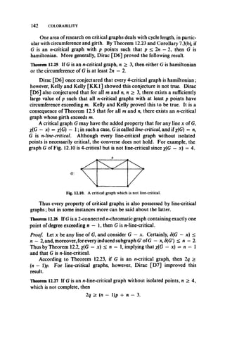 142 COLORABILITY
One area of research on critical graphs deals with cycle length, in partic­
ular with circumference and girth. By Theorem 12.23 and Corollary 7.3(b), if
G is an n-critical graph with p points such that p < 2n —2, then G is
hamiltonian. More generally, Dirac [D6] proved the following result.
Theorem 12.25 If G is an n-critical graph, n > 3, then either G is hamiltonian
or the circumference of G is at least 2n —2.
Dirac [D6] once conjectured that every 4-critical graph is hamiltonian;
however, Kelly and Kelly [KK1] showed this conjecture is not true. Dirac
[D6] also conjectured that for all m and n, n > 3, there exists a sufficiently
large value of p such that all uncritical graphs with at least p points have
circumference exceeding m. Kelly and Kelly proved this to be true. It is a
consequence of Theorem 12.5 that for all m and n, there exists an n-critical
graph whose girth exceeds m.
A critical graph G may have the added property that for any line x of G,
X(G - x) = *(G) — 1; in such a case, G is called line-critical,and if *(G) = n,
G is n-line-critical. Although every line-critical graph without isolated
points is necessarily critical, the converse does not hold. For example, the
graph G of Fig. 12.10 is 4-critical but is not line-critical since x(G — x) = 4.
Fig. 12.10. A critical graph which is not line-critical.
Thus every property of critical graphs is also possessed by line-critical
graphs; but in some instances more can be said about the latter.
Theorem 12.26 If G is a 2-connected n-chromatic graph containing exactly one
point of degree exceeding n - 1, then G is n-line-critical.
Proof. Let x be any line of G, and consider G — x. Certainly, S(G — x) <
n —2, and, moreover, for every induced subgraph G'of G — x,<5(G') < n —2.
Thus by Theorem 12.2, x(G — x) < n — 1, implying that %(G —x) = n — 1
and that G is n-line-critical.
According to Theorem 12.23, if G is an n-critical graph, then 2q >
(n — 1)p. For line-critical graphs, however, Dirac [D7] improved this
result.
Theorem 12.27 If G is an n-line-critical graph without isolated points, n > 4,
which is not complete, then
2q > (n — l)p + n — 3.
 