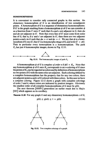 HOMOMORPHISMS 143
HOMOMORPHISMS
It is convenient to consider only connected graphs in this section. An
elementary homomorphism of G is an identification of two nonadjacent
points. A homomorphism of G is a sequence of elementary homomorphisms.
If G' is the graph resulting from a homomorphism 0 of G we can consider </>
as a function from V onto V such that if u and v are adjacent in G, then
and (f>vare adjacent in G'. Note that every line of G' must come from some
line of G, that is, if u! and t/ are adjacent in G', then there are two adjacent
points u and v in G such that <t>u = u' and <f>v = t/. We say that ^ is a homo­
morphism ofG onto G', that G' is a homomorphic image of G, and write G' = <f>G.
Thus in particular every isomorphism is a homomorphism. The path
PAhas just 4 homomorphic images, shown in Fig. 12.11.
A homomorphism </>of G is complete of order n if <f>G = K n. Note that
any homomorphism $ of G onto K ncorresponds to an n-coloring of G since
the points ofK„can be regarded as colors and by definition ofhomomorphism
no two points ofG with the same color are adjacent. Each coloring defined by
a complete homomorphism has the property that for any two colors, there
are adjacent points u and v of G colored with these colors. In this case we have
a complete coloring. Figure 12.12 shows a graph with complete colorings
of order 3 and 4, where colors are indicated by positive integers. Obviously
the smallest order of all complete homomorphisms of G must be x(G).
The next theorem [HHP1] generalizes an earlier result due to Hajos
[H3] which appears as its corollary.
Theorem 12.28 For any graph G and any elementary homomorphism e of G,
Fig. 12.11. The homomorphic images of path P 4.
X(G) < *(eG) < 1 + x(G). (12.16)
4
3 2 4 4
Fig. 12.12. Two complete colorings of a graph.
 