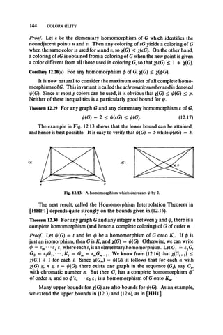 144 COLORA3ILITY
Proof. Let e be the elementary homomorphism of G which identifies the
nonadjacent points u and v. Then any coloring of eG yields a coloring of G
when the same color is used for u and v, so x(G) < *(eG). On the other hand,
a coloring of eG is obtained from a coloring of G when the new point is given
a color different from all those used in coloring G, so that x(eG) < 1 + x(G).
Corollary 12.28(a) For any homomorphism (f>of G, x(G) < x(0G).
It is now natural to consider the maximum order of all complete homo-
morphisms ofG. This invariant is called the achromatic number and is denoted
^(G). Since at most p colors can be used, it is obvious that x(G) < i//(G) < p.
Neither of these inequalities is a particularly good bound for
Theorem 12.29 For any graph G and any elementary homomorphism e of G,
i//(G) - 2 < //(eG) < ij/(G). (12.17)
The example in Fig. 12.13 shows that the lower bound can be attained,
and hence is best possible. It is easy to verify that ^(G) = 5 while ^(eG) = 3.
Fig. 12.13. A homomorphism which decreases iff by 2.
The next result, called the Homomorphism Interpolation Theorem in
[HHP1] depends quite strongly on the bounds given in (12.16).
Theorem 12.30 For any graph G and any integer n between x and j/, there is a
complete homomorphism (and hence a complete coloring) of G of order n.
Proof Let ^(G) = t and let </>be a homomorphism of G onto Kv If <f) is
just an isomorphism, then G is K t and x(G) = j/(G). Otherwise, we can write
0 = em•••e2exwhere each e(is an elementary homomorphism. Let G1 = etG,
G2 = s2Gu ••, Kt = Gm = emGm_ j. We know from (12.16) that *(G, +x) <
X(Gi) + 1 for each i. Since x(Gm) = ^(G), it follows that for each n with
X(G) < n < t = ij/(G), there exists one graph in the sequence (Gf), say Gs,
with chromatic number n. But then Gs has a complete homomorphism <t>'
of order n, and so (/>'es • • • e2 et is a homomorphism of G onto K n.
Many upper bounds for x(G) are also bounds for ^(G). As an example,
we extend the upper bounds in (12.3) and (12.4), as in [HH1].
 
