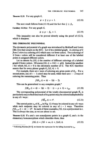 THE CHROMATIC POLYNOMIAL 145
Theorem 12.31 For any graph G,
+ X < P + 1. (12.18)
The next result follows from (12.18) and the fact that  > fi0.
Corollary 12.31(a) For any graph G,
< p - Po + 1- (12.19)
This inequality can also be proved directly using the proof of (12.3),
which it sharpens.
THE CHROMATIC POLYNOMIAL
The chromatic polynomial of a graph was introduced by Birkhoff and Lewis
[BL1] in their attack on the 4CC. Let G be a labeled graph. A coloring of G
from t colors is a coloring of G which uses t or fewer colors. Two colorings of
G from t colors will be considered different if at least one of the labeled
points is assigned different colors.
Let us denote by /(G , t) the number of different colorings of a labeled
graph G from t colors. Ofcourse/(G, t) = 0 if t < x(G). Indeed the smallest
t for which /(G, t) > 0 is the chromatic number of G. The 4CC therefore
asserts that for every planar graph G,/(G, 4) > 0.
For example, there are t ways of coloring any given point of K 3. For a
second point, any of t — 1colors may be used, while there are t — 2 ways of
coloring the remaining point. Thus
/(X 3, t) = t(t - IX* - 2).
This can be generalized to any complete graph,*
f(K p, t) = t(t - 1X* - 2) • •(t - p + 1) = tip). (12.20)
The corresponding polynomial of the totally disconnected graph K p is
particularly easy to find since each ofits p points may be colored independently
in any of t ways:
/ ( £ „ t) = t*. (12.21)
The central point v0 of K x 4 in Fig. 12.14 may be colored in any of t ways
while each endpoint may be colored in any of t — 1 ways. Therefore
f( K 1A, t) = t(t — l)4. In each of these examples,/(G, t) isa polynomial in t.
This is always the case, as we are about to see.
Theorem 12.32 If u and v are nonadjacent points in a graph G, and e is the
elementary homomorphism which identifies them, then
/(G, t) = /(G + uv, t) 4- /(cG, t). (12.22)
* Following Riordan[R15], we denote the expression for the falling factorial by t(p).
 