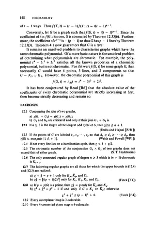 148 COLORABILITY
of £ — 1 ways. T hus/(T , t) = (t - 1)/(T', t) = t(t - I)*"1.
Conversely, let G be a graph such that/(G , f) = t(t — l)p_1. Since the
coefficient of t in /(G, t) is one, G is connected by Theorem 12.33(6). Further­
more, the coefficient of tp~1is —(p — 1)so that G has p — 1lines by Theorem
12.33(3). Theorem 4.1 now guarantees that G is a tree.
It remains an unsolved problem to characterize graphs which have the
same chromatic polynomial. Of a more basic nature is the unsolved problem
of determining what polynomials are chromatic. For example, the poly­
nomial t4 — 313 + 312 satisfies all the known properties of a chromatic
polynomial, but is not chromatic. For if it were/ (G, t) for some graph G, then
necessarily G would have 4 points, 3 lines, and 2 components so that
G = K 3 u K v However, the chromatic polynomial of this graph is
/(G , t) = f(3)f = t4 - 3r3 + 2t2.
It has been conjectured by Read [R6] that the absolute value of the
coefficients of every chromatic polynomial are strictly increasing at first,
then become strictly decreasing and remain so.
EXERCISES
12.1 Concerning the join of two graphs,
a) X(G, + G2) = X(Gy) + x(G2),
b) Gxand G2are critical if and only if their join Gx + G2is.
12.2 If n > 3 is the length of the longest odd cycle of G, then x(G) < n + 1.
(Erdos and Hajnal [EH1])
12.3 If the points of G are labeled vlt v2, " > v p so that dx > d2 > • • • > dp9 then
*(G) < max.min {i, d, 4-1}. (Welsh and Powell [WP1])
12.4 If not every line lies on a hamiltonian cycle, then £ < 1 4- p/2.
12.5 The chromatic number of the conjunction Gj a G2 of two graphs does not
exceed that of either graph. (S. T. Hedetniemi)
12.6 The only connected regular graph of degree n > 3 which is (rt 4- 1Achromatic
is Kn+1.
117 The following regular graphs are all those for which the upper bounds in (12.4)
and (12.5) are realized:
a) X + X = P + I only for Kp, and C5.
b) XX = [((P + l ) / 2 ) 2 ] only for X 2, X2, andC5. (Finck [F4])
118 a) If p = p(G) is a prime, then xx = Ponly for R pand Kp.
b) X2 + X2 —P2 + I *f and onlyif G = Kp or Kpotherwise
X2 4- x2 ^ (P “ I)2 4- 4. (Finck [F4])
12.9 Every outerplanar map is 3-colorable.
12.10 Every 4-connected plane map is 4-colorable.
 