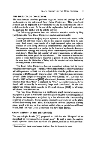 GRAPH THEORY IN THE 20TH CENTURY 5
THE FOUR COLOR CONJECTURE
The most famous unsolved problem in graph theory and perhaps in all of
mathematics is the celebrated Four Color Conjecture. This remarkable
problem can be explained in five minutes by any mathematician to the so-
called man in the street. At the end of the explanation, both will understand
the problem, but neither will be able to solve it.
The following quotation from the definitive historical article by May
[M5] states the Four Color Conjecture and describes its role :
[The conjecture states that] any map on a plane or the surface of a sphere can be
colored with only four colors so that no two adjacent countries have the same
color. Each country must consist of a single connected region, and adjacent
countries are those having a boundary line (not merely a single point) in common.
The conjecture has acted as a catalyst in the branch of mathematics known as
combinatorial topology and is closely related to the currently fashionable field of
graph theory. More than half a century of work by many (some say all) mathe­
maticians has yielded proofs for special cases . .. The consensus is that the con­
jecture is correct but unlikely to be proved in general. It seems destined to retain
for some time the distinction of being both the simplest and most fascinating
unsolved problem of mathematics.
The Four Color Conjecture has an interesting history, but its origin
remains somewhat vague. There have been reports that Mobius was familiar
with this problem in 1840, but it is only definite that the problem was com­
municated to De Morgan by Guthrie about 1850. The first of many erroneous
“proofs” of the conjecture was given in 1879 by Kempe [K6]. An error was
found in 1890 by Heawood [H38] who showed, however, that the conjecture
becomes true when “four” is replaced by “five.” A counterexample, if ever
found, will necessarily be extremely large and complicated, for the con­
jecture was proved most recently by Ore and Stemple [OS1] for all maps
with fewer than 40 countries.
The Four Color Conjecture is a problem in graph theory because every
map yields a graph in which the countries (including the exterior region) are
the points, and two points are joined by a line whenever the corresponding
countries are adjacent. Such a graph obviously can be drawn in the plane
without intersecting lines. Thus, if it is possible to color the points of every
planar graph with four or fewer colors so that adjacent points have different
colors, then the Four Color Conjecture will have been proved.
GRAPH THEORY IN THE 20th CENTURY
The psychologist Lewin [L2] proposed in 1936 that the “fife space” of an
individual be represented by a planar map.* In such a map, the regions
would represent the various activities of a person, such as his work environ-
* Lewin used only planar maps because he always drew his figures in the plane.
 
