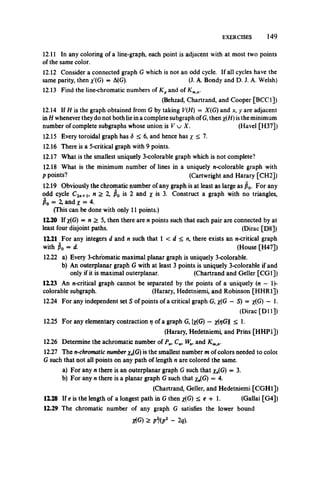 EXERCISES 149
12.11 In any coloring of a line-graph, each point is adjacent with at most two points
of the same color.
12.12 Consider a connected graph G which is notan odd cycle. If all cycles have the
same parity, then /(G) = A(G). (J. A. Bondy and D. J. A. Welsh)
12.13 Find the line-chromatic numbers of Kpand of Kmn.
(Behzad, Chartrand, and Cooper [BCC1])
12.14 If H is the graph obtained from G by taking V(H) —X(G) and x, y are adjacent
in H whenever theydo not both lie in a complete subgraph of G, then x(H) is the minimum
number of complete subgraphs whose union is V u X. (Havel [H37])
12.15 Every toroidal graph has <5 < 6, and hence has x <1.
12.16 There is a 5-critical graph with 9 points.
12.17 What is the smallest uniquely 3-colorable graph which is not complete?
12.18 What is the minimum number of linesin a uniquely n-colorable graph with
p points? (Cartwright and Harary [CH2])
12.19 Obviously the chromatic number of any graph is at least as large as po. For any
odd cycle C2n+i, n > 2, p0 is 2 and x is 3. Construct a graph with no triangles,
Po = X and x = 4.
(This can be done with only 11 points.)
12.20 If x(G) = n > 5, then there are n points such that each pair are connected by at
least four disjoint paths. (Dirac [D8])
12.21 For any integers d and n such that 1 < d < n, there exists an n-critical graph
with po = d. (House [H47])
12.22 a) Every 3-chromatic maximal planar graph is uniquely 3-colorable.
b) An outerplanar graph G with at least 3 points is uniquely 3-colorable if and
only if it is maximal outerplanar. (Chartrand and Geller [CGI])
12.23 An n-critical graph cannot be separated by the points of a uniquely (n — 1)-
colorable subgraph. (Harary, Hedetniemi, and Robinson [HHR1])
12.24 For any independent set S of points of a critical graph G, x(G — S) = x(G) — 1.
(Dirac [D ll])
12.25 For any elementary contraction rj of a graph G, |x(G) — x(t/G)| < 1.
(Harary, Hedetniemi, and Prins [HHP1])
12.26 Determine the achromatic number of Pn>C„, Wn, and Kmn.
12.27 The n-chromatic number x„(G) is the smallest number m of colors needed to coloi
G such that not all points on any path of length n are colored the same.
a) For any n there is an outerplanar graph G such that x„(G) = 3.
b) For any n there is a planar graph G such that xJfi) = 4.
(Chartrand, Geller, and Hedetniemi [CGH1])
1X28 If e is the length of a longest path in G then /G ) < e + 1. (Gallai [G4])
12.29 The chromatic number of any graph G satisfies the lower bound
Jt(G) > p2/(p2 - 2q).
 