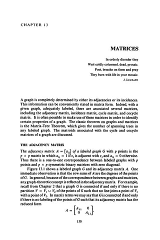 C H A P T E R 13
MATRICES
In orderly disorder they
Wait coldly columned, dead, prosaic.
Poet, breathe on them and pray
They bum with life in your mosaic.
J. L u z z a t o
A graph is completely determined by either its adjacencies or its incidences.
This information can be conveniently stated in matrix form. Indeed, with a
given graph, adequately labeled, there are associated several matrices,
including the adjacency matrix, incidence matrix, cycle matrix, and cocycle
matrix. It is often possible to make use of these matrices in order to identify
certain properties of a graph. The classic theorem on graphs and matrices
is the Matrix-Tree Theorem, which gives the number of spanning trees in
any labeled graph. The matroids associated with the cycle and cocycle
matrices of a graph are discussed.
THE ADJACENCY MATRIX
The adjacency matrix A = of a labeled graph G with p points is the
p x p matrix in which alV= 1 if vxis adjacent with Vj and = 0 otherwise.
Thus there is a one-to-one correspondence between labeled graphs with p
points and p x p symmetric binary matrices with zero diagonal.
Figure 13.1 shows a labeled graph G and its adjacency matrix A. One
immediate observation is that the row sums of A are the degrees of the points
of G. In general, because of the correspondence between graphs and matrices,
any graph-theoretic concept is reflected in the adjacency matrix. For example,
recall from Chapter 2 that a graph G is connected if and only if there is no
partition V = Vx u V2 of the points of G such that no line joins a point of Vx
with a point of Vv In matrix terms we may say that G is connected ifand only
if there is no labeling of the points of G such that its adjacency matrix has the
reduced form
150
 