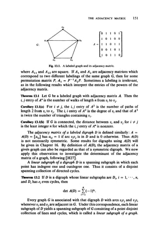THE ADJACENCY MATRIX 151
G: A = I 1 0 1
0 1 1 0
0 0 1 0
0 1 0 0
0 1 1 0
Fig. 13.1. A labeled graph and its adjacency matrix.
where A xx and A 22 are square. If A x and A 2 are adjacency matrices which
correspond to two different labelings of the same graph G, then for some
permutation matrix P9A x = P ~ lA 2P. Sometimes a labeling is irrelevant,
as in the following results which interpret the entries of the powers of the
adjacency matrix.
Theorem 13.1 Let G be a labeled graph with adjacency matrix A. Then the
i, j entry of Anis the number of walks of length n from to Vj.
Corollary 13.1(a) For i ^ j, the i, j entry of A 2 is the number of paths of
length 2 from vt to vy The i, i entry of A 2 is the degree of and that of A 3
is twice the number of triangles containing v£.
Corollary 13.1(b) If G is connected, the distance between and Vj for i ^ j
is the least integer n for which the i, j entry of Anis nonzero.
The adjacency matrix of a labeled digraph D is defined similarly: A =
.4(D) = [al7] has akj — 1 if arc VgVj is in D and is 0 otherwise. Thus A(D)
is not necessarily symmetric. Some results for digraphs using A(D) will
be given in Chapter 16. By definition of A(D the adjacency matrix of a
given graph can also be regarded as that of a symmetric digraph. We now
apply this observation to investigate the determinant of the adjacency
matrix of a graph, following [H27].
A linear subgraph of a digraph D is a spanning subgraph in which each
point has indegree one and outdegree one. Thus it consists of a disjoint
spanning collection of directed cycles.
Theorem 13.2 If D is a digraph whose linear subgraphs are Dh i = 1, • • •, n,
and Dt has e{even cycles, then
Every graph G is associated with that digraph D with arcs vpj and
whenever vtand Vj are adjacent in G. Under this correspondence, each linear
subgraph of D yields a spanning subgraph of G consisting of a point disjoint
collection of lines and cycles, which is called a linear subgraph of a graph.
n
det.4(D) = X ( - i r .
i= 1
 