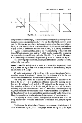 THE INCIDENCE MATRIX 153
Fig. 13.2. K4 — x and its spanning trees.
component not containing vk. Since the rows corresponding to the points of
this component are dependent, det F = 0. On the other hand, suppose H is a
tree. In this case, we can relabel its lines and points other than vkas follows:
Let ux 7* vkbe an endpoint of H (whose existence is guaranteed by Corollary
4.1(a)), and let y 1 be the line incident with it; let u2 ^ vk be any endpoint of
H —Uj and y2 its incident line, and so on. This relabeling of the points and
lines of H determines a new matrix F’ which can be obtained by permuting
the rows and columns ofF independently. T hus|detF | = |det F|. However,
F' is lower triangular with every diagonal entry -f 1or —1; hence, |det F — 1.
The following algebraic result, usually called the Binet-Cauchy Theorem,
will now be very useful.
Lemma 13.4(a) If P and Q are m x n and n x m matrices, respectively, with
m < n, then det PQ is the sum of the products of corresponding major
determinants of P and Q.
(A major determinant of P or Q has order m, and the phrase “corre­
sponding major determinants” means that the columns of P in the one
determinant are numbered like the rows of Q in the other.)
We apply this lemma to calculate the first principal cofactor of M.
Let be the (p — I) x q submatrix obtained from E by striking out its
first row. By letting P = E x and Q = £[, we find, from the lemma, that the
first principal cofactor of M is the sum of the products of the corre­
sponding major determinants of E t and Ej. Obviously, the corresponding
major determinants have the same value. We have seen that their product is
1ifthe columns from E xcorrespond to a spanning tree of G and is 0 otherwise.
Thus the sum of these products is exactly the number of spanning trees.
The equality of all the cofactors, both principal and otherwise, holds for
every matrix whose row sums and column sums are all zero, completing the
proof.
To illustrate the Matrix-Tree Theorem, we consider a labeled graph G
taken at random, say K 4 —x. This graph, shown in Fig. 13.2, has eight
 