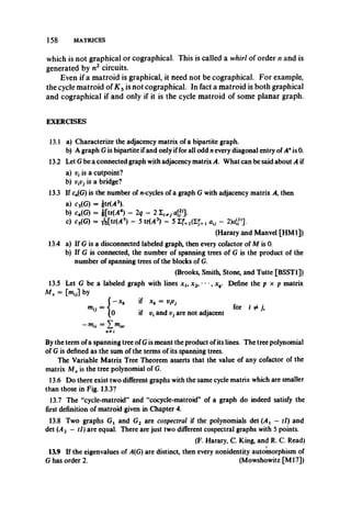 158 MATRICES
which is not graphical or cographical. This is called a whirl of order n and is
generated by n2 circuits.
Even if a matroid is graphical, it need not be cographical. For example,
the cycle matroid of K 5is not cographical. In fact a matroid is both graphical
and cographical if and only if it is the cycle matroid of some planar graph.
EXERCISES
13.1 a) Characterize the adjacency matrix of a bipartite graph.
b) A graph Gis bipartite ifand only iffor all odd nevery diagonal entry of A*is 0.
13.2 Let G be a connected graph with adjacency matrix A. What can be said about A if
a) is a cutpoint?
b) is a bridge?
13.3 If cn(G) is the number of w-cycles of a graph G with adjacency matrix A, then
a) c3(G) = |tr(/43).
b) c4(G) = i[tr(/44)- 2q - 2 I i#, <?>].
c) cs(G) = M trM 5)- 5 tr(/43) - 5 I f . au - 2)«<,3>].
(Harary and Manvel [HM1])
13.4 a) If G is a disconnected labeled graph, then every cofactor of M is 0.
b) If G is connected, the number of spanning trees of G is the product of the
number of spanning trees of the blocks of G.
(Brooks, Smith, Stone, and Tutte [BSST1])
13.5 Let G be a labeled graph with lines xl9x2, *• *, xq. Define the p x p matrix
M x = [my] by
( - x k if xk = v,vj
m{j = < for i # y,
(0 if Vi and Vj are not adjacent
-m u = X«i»-
n*/
By the term ofa spanning tree of Gis meant the product ofits lines. The tree polynomial
of G is defined as the sum of the terms of its spanning trees.
The Variable Matrix Tree Theorem asserts that the value of any cofactor of the
matrix Mx is the tree polynomial of G.
13.6 Do there exist two different graphs with the same cycle matrix which are smaller
than those in Fig. 13.3?
13.7 The “cycle-matroid” and “cocycle-matroid” of a graph do indeed satisfy the
first definition of matroid given in Chapter 4.
13.8 Two graphs G{ and G2 are cospectral if the polynomials det(/4t - tl) and
det (A2 — tl) are equal. There are just two different cospectral graphs with 5 points.
(F. Harary, C. King, and R. C. Read)
13.9 If the eigenvalues of A(G) are distinct, then every nonidentity automorphism of
G has order 2. (Mowshowitz [M l7])
 