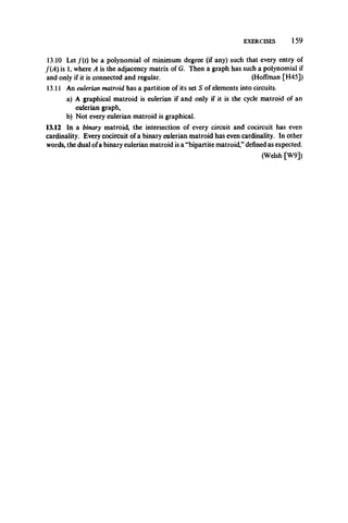 EXERCISES 159
13.10 Let f(t) be a polynomial of minimum degree (if any) such that every entry of
f(A) is 1, where A is the adjacency matrix of G. Then a graph has such a polynomial if
and only if it is connected and regular. (Hoffman [H45])
13.11 An eulerian matroid has a partition of its set S of elements into circuits.
a) A graphical matroid is eulerian if and only if it is the cycle matroid of an
eulerian graph,
b) Not every eulerian matroid is graphical.
13.12 In a binary matroid, the intersection of every circuit and cocircuit has even
cardinality. Every cocircuit of a binary eulerian matroid has even cardinality. In other
words, the dual ofa binary eulerian matroid is a “bipartite matroid,”defined as expected.
(Welsh [W9])
 