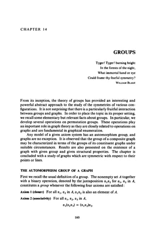 C H A P T E R 14
GROUPS
Tyger! Tyger! burning bright
In the forests of the night,
What immortal hand or eye
Could frame thy fearful symmetry?
W il l ia m B l a k e
From its inception, the theory of groups has provided an interesting and
powerful abstract approach to the study of the symmetries of various con­
figurations. It is not surprising that there is a particularly fruitful interaction
between groups and graphs. In order to place the topic in its proper setting,
we recall some elementary but relevant facts about groups. In particular, we
develop several operations on permutation groups. These operations play
an important role in graph theory as they are closely related to operations on
graphs and are fundamental in graphical enumeration.
Any model of a given axiom system has an automorphism group, and
graphs are no exception. It is observed that the group of a composite graph
may be characterized in terms of the groups of its constituent graphs under
suitable circumstances. Results are also presented on the existence of a
graph with given group and given structural properties. The chapter is
concluded with a study of graphs which are symmetric with respect to their
points or lines.
THE AUTOMORPHISM GROUP OF A GRAPH
First we recall the usual definition of a group. The nonempty set A together
with a binary operation, denoted by the juxtaposition a ta2 for a 1? a 2 in A,
constitutes a group whenever the following four axioms are satisfied :
Axiom 1 (closure) For all otj, a2 in A, at(x2 is also an element of A .
Axiom 2 (associativity) For all a,, a2, a3 in A,
a i(a2a 3) = (a i<*2)a3-
160
 