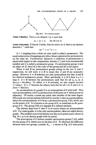THE AUTOMORPHISM GROUP OF A GRAPH 161
Fig. 14.1. Two identity graphs.
Axiom 3 (identity) There is an element i in A such that
ia = ai = a for all a in A.
Axiom 4 (inversion) If Axiom 3 holds, then for each a in A, there is an element
denoted a - 1 such that
aa ~1 = ol~ 1ol — i.
A 1-1 mapping from a finite set onto itself is called a permutation. The
usual composition of mappings provides a binary operation for permutations
on the same set. Furthermore, whenever a collection of permutations is
closed with respect to this composition, Axioms 2, 3, and 4 are automatically
satisfied and it is called a permutation group. If a permutation group A acts
on object set X 9then A is the order of this group and X is the degree.
When A and B are permutation groups acting on the sets X and Y
respectively, we will write A £ B to mean that A and B are isomorphic
groups. However A = B indicates not only isomorphism but that A and B
are identical permutation groups. More specifically A •= B if there is a 1-1
map h : A <-*- B between the permutations such that for all ax, ol2 in A,
h(axa2) = h(a1)h(a2). To define A = B precisely, we also require another
1-1 map f : X <-+ Y between the objects such that for all x in X and a in A,
/(ax) = h(oc)f(x).
An automorphism of a graph G is an isomorphism of G with itself. Thus
each automorphism a of G is a permutation of the point set V which preserves
adjacency. Of course, a sends any point onto another of the same degree.
Obviously any automorphism followed by another is also an automorphism,
hence the automorphisms of G form a permutation group, T(G), which acts
on the points of G. It is known as the group of G, or sometimes as the point-
group of G. The group T(D) of a digraph D is defined similarly.
The identity map from V onto V is of course always an automorphism
of G. For some graphs, it is the only automorphism; these are called identity
graphs. The smallest nontrivial identity tree has seven points and is shown in
Fig. 14.1, as is an identity graph with six points.
The point-group of G induces another permutation group T^G), called
the line-group of G, which acts on the lines of G. To illustrate the difference
between these two groups, consider K4 — x shown in Fig. 14.2 with points
 