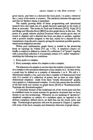 GRAPH THEORY IN THE 20TH CENTURY 7
given matrix, and there is a directed line from point / to point j whenever
the i, j entry of the matrix is nonzero. The similarity between this approach
and that for Markov chains is immediate.
The rapidly growing fields of linear programming and operational
research have also made use of a graph theoretic approach by the study of
flows in networks. The books by Ford and Fulkerson [FF2], Vajda [VI]
and Berge and Ghouila-Houri [BG2] involve graph theory in this way. The
points of a graph indicate physical locations where certain goods may be
stored or shipped, and a directed line from one place to another, together
with a positive number assigned to this line, stands for a channel for the
transmission of goods and a capacity giving the maximum possible quantity
which can be shipped at one time.
Within pure mathematics, graph theory is studied in the pioneering
book on topology by Veblen [V3, pp. 1-35]. A simplicial complex (or
briefly a complex) is defined to consist of a collection V of “points” together
with a prescribed collection S of nonempty subsets of V, called “simplexes,”
satisfying the following two conditions.
1. Every point is a simplex.
2. Every nonempty subset of a simplex is also a simplex.
The dimension ofa simplex is one less than the number of points in it;that
of a complex is the maximum dimension of any simplex in it. In these terms,
a graph may be defined as a complex of dimension 1 or 0. We call a 1-
dimensional simplex a line, and note that a complex is 0-dimensional if and
only if it consists of a collection of points, but no lines or other higher
dimensional simplexes. Aside from these “totally disconnected” graphs,
every graph is a 1-dimensional complex. It is for this reason that the subtitle
of the first book ever written on graph theory [K10] is “Kombinatorische
Topologie der Streckenkomplexe.”
It is precisely because of the traditional use of the words point and line
as undefined terms in axiom systems for geometric structures that we have
chosen to use this terminology. Whenever we are speaking of “geometric”
simplicial complexes as subsets of a euclidean space, as opposed to the
abstract complexes defined above, we shall then use the words vertex and
edge. Terminological questions will now be pursued in Chapter 2, together
with some of the basic concepts and elementary theorems of graph theory.
 