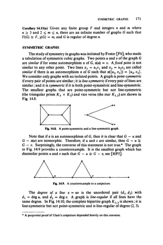 SYMMETRIC GRAPHS 171
Corollary 14.11(a) Given any finite group F and integers n and m where
n > 3 and 2 < m < n, there are an infinite number of graphs G such that
T(G) ~ F, x(G) = m, and G is regular of degree n.
SYMMETRIC GRAPHS
The study of symmetry in graphs was initiated by Foster [F6], who made
a tabulation of symmetric cubic graphs. Two points u and v of the graph G
are similar if for some automorphism a of G, ol{u ) = v. Afixed point is not
similar to any other point. Two lines x x = UiVx and x 2 = u2v2 are called
similar if there is an automorphism a of G such that a({wl5 vx}) = {u2, v2}.
We consider only graphs with no isolated points. A graph is point-symmetric
if every pair of points are similar; it is line-symmetric if every pair of lines are
similar; and it is symmetric if it is both point-symmetric and line-symmetric.
The smallest graphs that are point-symmetric but not line-symmetric
(the triangular prism K 3 x K 2) and vice versa (the star K 12) are shown in
Fig. 14.8.
Fig. 14.8. A point-symmetric and a line-symmetric graph.
Note that if a is an automorphism of G, then it is clear that G — u and
G — a(n) are isomorphic. Therefore, if u and v are similar, then G — u =
G — v. Surprisingly, the converse of this statement is not true.* The graph
in Fig. 14.9 provides a counterexample. It is the smallest graph which has
dissimilar points u and v such that G — u £ G —v, see [HP5].
The degree of a line x = uv is the unordered pair (du d2) with
dx = deg m, and d2 = deg v. A graph is line-regular if all lines have the
same degree. In Fig. 14.10, the complete bipartite graph K 2 3 is shown; it is
line-symmetric but not point-symmetric and is line-regular of degree (2, 3).
* A purported proof of Ulam’s conjecture depended heavily on this converse.
 
