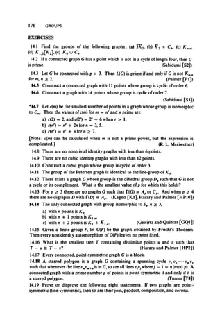 176 GROUPS
m.m
EXERCISES
14.1 Find the groups of the following graphs: (a) 3K 2, (b) K 2 -f C4, (c) K m
(<*) * i.2[* 2l (c) K4 u C4.
14.2 If a connected graph G has a point which is not in a cycle of length four, then G
is prime. (Sabidussi [S2])
14.3 Let G be connected with p > 3. Then L(G) is prime if and only if G is not Kmn
for m, n > 2. (Palmer [PI j)
14.5 Construct a connected graph with 11 points whose group is cyclic of order 6.
14.6 Construct a graph with 14 points whose group is cyclic of order 7.
(Sabidussi [S3])
*14.7 Let c(m) be the smallest number of points in a graph whose group is isomorphic
to Cm. Then the values of c(m) for m — nr and n prime are
a) c(2) = 2, and c(2r) = 2r + 6 when r > 1.
b) c(nr) = tf + 2n for n = 3,5.
c) c{nr) = nr -f n for n > 7.
[Note: c(m) can be calculated when m is not a prime power, but the expression is
complicated.] (R. L. Meriwether)
14.8 There are no nontrivial identity graphs with less than 6 points.
14.9 There are no cubic identity graphs with less than 12 points.
14.10 Construct a cubic graph whose group is cyclic of order 3.
14.11 The group of the Petersen graph is identical to the line-group of Ks.
14.12 There exists a graph G whose group is the dihedral group Dpsuch that G is not
a cycle or its complement. What is the smallest value of p for which this holds?
14.13 For p > 3 there are no graphs G such that T(G) = Apor Cp. And when p > 4
there are no digraphs D with T(D) = Ap. (Kagno [K l], Harary and Palmer [HP10])
14.14 The only connected graph with group isomorphic to Sn, n > 3,
a) with n points is K„,
b) with n 4-1 points is K l n,
c) with n + 2 points is 4- Kl n. (Gewirtz and Quintas [GQ1])
14.15 Given a finite group F, let G(F) be the graph obtained by Frucht’s Theorem.
Then every nonidentity automorphism of G(F) leaves no point fixed.
14.16 What is the smallest tree T containing dissimilar points u and v such that
T - u ^ T — v? (Harary and Palmer [HP2])
14.17 Every connected, point-symmetric graph G is a block.
14.18 A starred polygon is a graph G containing a spanning cycle v l v2 m” vp
such that whenever the line vmvm+„ is in G, so are all lines vtVjwherej — i = n(mod p). A
connected graph with a prime number p of points is point-symmetric if and only if it is
a starred polygon. (Turner [T4])
14.19 Prove or disprove the following eight statements: If two graphs are point-
symmetric (line-symmetric), then so are theirjoin, product, composition, and corona.
 