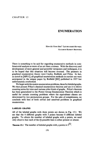C H A P T E R 15
ENUMERATION
How do I love thee? Let me count the ways.
E l iz a b e t h B a r r e t t B r o w n i n g
There is something to be said for regarding enumerative methods in com­
binatorial analysis as more of an art than a science. With the discovery and
development of more general and powerful viewpoints and techniques, it is
to be hoped that this situation will become reversed. The pioneers in
graphical enumeration theory were Cayley, Redfield, and Polya. In fact,
as noted in [HP11], all graphical enumeration methods in current use were
anticipated in the unique paper by Redfield [R8] published in 1927 but
unfortunately overlooked.
We begin with the easiest enumeration problems, those for labeled graphs.
We then present Polya’s classical enumeration theorem and use it to derive
counting series for trees and various other kinds of graphs. Polya’s theorem
has been generalized to the Power Group Enumeration Theorem which is
useful for certain counting problems where the equivalence classes are
determined by two permutation groups. For the sake of completeness, we
conclude with lists of both solved and unsolved problems in graphical
enumeration.
LABELED GRAPHS
All of the labeled graphs with three points are shown in Fig. 15.1. We
see that the 4 different graphs with 3 points become 8 different labeled
graphs. To obtain the number of labeled graphs with p points, we need
only observe that each of the (5) possible lines is either present or absent.
Theorem 15.1 The number of labeled graphs with p points is 2 .
178
 