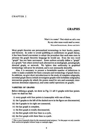 C H A P T E R 2
GRAPHS
What’s in a name? That which we call a rose
By any other name would smell as sweet.
W illia m S h a k e s p e a r e , R om eo an d J u liet
Most graph theorists use personalized terminology in their books, papers,
and lectures. In order to avoid quibbling at conferences on graph theory,
it has been found convenient to adopt the procedure that each man state in
advance the graph theoretic language he would use. Even the very word
“graph” has not been sacrosanct. Some authors actually define a “graph”
as a graph,* but others intend such alternatives as multigraph, pseudograph,
directed graph, or network. We believe that uniformity in graphical
terminology will never be attained, and is not necessarily desirable.
Alas, it is necessary to present a formidable number of definitions in
order to make available the basic concepts and terminology of graph theory.
In addition, we give short introductions to the study of complete subgraphs,
extremal graph theory (which investigates graphs with forbidden subgraphs),
intersection graphs (in which the points stand for sets and nonempty inter­
sections determine adjacency), and some useful operations on graphs.
VARIETIES OF GRAPHS
Before defining a graph, we show in Fig. 2.1 all 11 graphs with four points.
Later we shall see that
i) every graph with four points is isomorphic with one of these,
ii) the 5 graphs to the left of the dashed curve in the figure are disconnected,
iii) the 6 graphs to its right are connected,
iv) the last graph is complete,
v) the first graph is totally disconnected,
vi) the first graph with four lines is a cycle,
vii) the first graph with three lines is a path.
* This is most frequently done by the canonical initial sentence, “In this paper we only consider
finite undirected graphs without loops or multiple edges.”
 