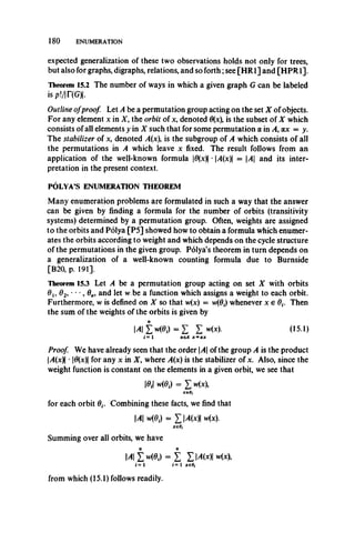 180 ENUMERATION
expected generalization of these two observations holds not only for trees,
but also for graphs, digraphs, relations, and so forth;see [HR1] and [HPR1],
Theorem 15.2 The number of ways in which a given graph G can be labeled
isp!/|r(G)|.
Outline ofproof Let A be a permutation group acting on the set X of objects.
For any element x in X , the orbit of x, denoted 0(x), is the subset of X which
consists of all elements y in X such that for some permutation a in A, ax = y.
The stabilizer of x, denoted A(x is the subgroup of A which consists of all
the permutations in A which leave x fixed. The result follows from an
application of the well-known formula |0(x)| •|y4(x )| = A and its inter­
pretation in the present context.
POLYA’S ENUMERATION THEOREM
Many enumeration problems are formulated in such a way that the answer
can be given by finding a formula for the number of orbits (transitivity
systems) determined by a permutation group. Often, weights are assigned
to the orbits and Polya [P5] showed how to obtain a formula which enumer­
ates the orbits according to weight and which depends on the cycle structure
of the permutations in the given group. Polya’s theorem in turn depends on
a generalization of a well-known counting formula due to Burnside
[B20, p. 191].
Theorem 15.3 Let A be a permutation group acting on set X with orbits
01, 62, * *•,0„, andlet vv.be a function which assigns a weightto each orbit.
Furthermore, vvis defined on X so that w(x) = w(0,) whenever x € 0,. Then
the sum of the weights of the orbits is given by
Mli MOi) =Z! Z (151)
i = 1 aeA x = ax
Proof We have already seen that the orderA of the group A is the product
|/l(x)| • |0(x)| for any x in X, where A(x) is the stabilizer of x. Also, since the
weight function is constant on the elements in a given orbit, we see that
10.1 w(0|) = X Mx),
xe0,
for each orbit 0,. Combining these facts, we find that
Ml MOi) = XMWI Mx).
X€0i
Summing over all orbits, we have
MlZ MOi) =Z Z MMI w(*)>
i - 1 i = 1 xeOi
from which (15.1) follows readily.
 