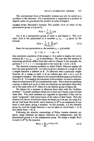 POLYA’S ENUMERATION THEOREM 181
The conventional form of Burnside’s Lemma can now be stated as a
corollary to this theorem. For a permutation a, expressed as a product of
disjoint cycles, let jk(a) denote the number of cycles of length k.
Corollary 15.3(a) (Burnside’s Lemma) The number N(A) of orbits of the
permutation group A is given by
N(A) = L Yjjii«)•
1^1 aeA
Let A be a permutation group of order m and degree d. The cycle
index Z(A) is the polynomial in d variables at, a2, • mm, ad given by the
formula . d
(15.2)
ae A k = 1
Since, for any permutation a, the numbers jk = jk(cc) satisfy
Vi + 2/2 + • • • + djd = d,
they constitute a partition of the integer d. It is useful to employ the vector
notation (j) = {ju j 2, ***, jd) in describing a. We note that this method of
expressing partitions differs from that used in Chapter 6; for example, the
partition 5 = 3 4 - 1 + 1 corresponds to the vector (j) = (2, 0, 1, 0, 0).
The classical counting problems to which Polya’s Theorem applies all
have the same general form. Let there be given a domain £>, a range R, and
a weight function w defined on R. To illustrate with a particular weight
function, let w assign to each r e R an ordered pair vv(r) = (vvjr, w2r) of
nonnegative integers. The objects to be counted will then appear as functions
from D to R. To complete the statement of the problem, we need to stipulate
when two functions in RDare considered the same. This is done by specifying
a group A which acts on Z), so that two functions are equivalent when they
are in the same orbit of EA, where E is the identity group of degree R.
We digress for a moment to illustrate these ideas with the “necklace
problem.” Consider necklaces which are to have say 4 beads, some red and
some blue. Two such necklaces are regarded as equivalent if they can be
made “congruent,” with preservation of the colors of their beads. Here the
domain D is the set of locations where the beads are to be put, the range R is
the set {red bead, blue bead}, and a function f e RDis an assignment of one
bead to each place, giving a necklace. In this example, A is the dihedral
group Z>4, and the weight function w can be taken as w(red bead) = (1,0)
and w(blue bead = (0, 1).
Following the intuitive terminology of Polya, domain elements are
places, range elements are figures, functions are configurations, and the
permutation group A is the configuration group. We assign a weight W (f)
to each f e RDby the equation
W (f) = n xWl/(dy 2/(d)- (15.3)
d e D
 