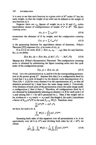 182 ENUMERATION
It is easy to see that each function in a given orbit of RDunder EA has the
same weight, so that the weight of an orbit can be defined as the weight of
any function in it.
Suppose there are cmn figures of weight (m, n) in R and Cmn orbits
(equivalence classes of configurations) of weight xmyn in RD. The figure
counting series
c(x,y) = Y ,cmnXmyH (15.4)
enumerates the elements of R by weight, and the configuration counting
C (x j) = I W (15.5)
is the generating function for equivalence classes of functions. Polya’s
Theorem [P5] expresses C(x, y) in terms of c(x, y).
If in (15.2) we write Z(A) = Z (A ; au a2, • • •, ad), then for any function
h(x, y), we define
Z (A h(x, y)) = Z (A ; h(x, y h(x y2), • •, h(xd9/)). (15.6)
Theorem 15.4 (Polya’s Enumeration Theorem) The configuration counting
series is obtained by substituting the figure counting series into the cycle
index of the configuration group,
C(x, y) = Z(A, c(x, y)). (15.7)
Proof. Let a be a permutation in A, and let a be the corresponding permuta­
tion in the power group EA. Assume first that / is a configuration fixed by
a and that £ is a cycle of length k in the disjoint-cycle decomposition of a.
Then f(b) = /(£b) for every element b in the representation of £, so that all
elements permuted by £ must have the same image under f Conversely,
if the elements of each cycle of the permutation a have the same image under
a configuration f then a fixes f Therefore, all configurations fixed by £
are obtained by independently selecting an element r in R for each cycle £ of
a and setting/(b) = r for all b permuted by £. Then if the weight w(r) is
(m, n) where m = wtr and n = w2r and £ has length fc, the cycle £ contributes
a factor of 2 ^ (xmyn)k to the sum E/= a/ W(f). Therefore, since
X (*my")* = c(x*, y*),
reH
we have, for each a in A ,
E m n = n c(x fY " * 
/=«/ *=i
Summing both sides of this equation over all permutations a in A (or
equivalently over all a in EA) and dividing both sides by A = EA, we
obtain
■ i z S m f ) = ^ I n 4 A /)«•>. (15.8)
1 ^ 1 i e E A f = i f M l a e A k = 1
 