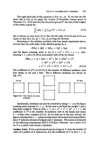 POLYA’S ENUMERATION THEOREM 183
The right hand side of this equation is Z(A, c(x, y)). To see that the left
hand side is C(x, y), we apply the version of Burnside’s lemma given in
Theorem 15.3. First note that for the power group EA, the sum of the weights
of the orbits is given by
Z = I C m nXmy n = C ( X , y). (15.9)
But it follows at once from (15.1) that the left sides of (15.9) and (15.8) are
equal, so that Z(A, c(x, y)) = C(x, y), proving the theorem.
Returning to the necklace problem with four beads mentioned above,
we note that the cycle index of the dihedral group Z)4 is
Z(D4) = fa * + 2aa2 + 3a + 2aA) (15.10)
and the figure counting series is c(x, y) = x ^ 0 + x°y1 = x + y. Sub­
stituting x + y into (15.10) in accordance with (15.6), we obtain
Z(Da, x + y) = £{(x + y)4 + 2(x + y)2(x2 + y2)
+ 3(x2 + y2)2 + 2(x4 + /) }
= x4 + x 3y + 2x 2y 2 + xy3 + / . (15.11)
The coefficient of xmy" in (15.11) is the number of different necklaces with
four beads, m red and n blue. The 6 different necklaces are shown in
Fig. 15.3.
All red All blue
Figure 15.3 The 4-bead, two-color
necklaces.
Incidentally, necklaces can also be counted by using 1 + x as the figure
counting series instead of x + y. In this case a red bead has weight 1 and a
blue bead weight 0. Then in Z(D4, 1 + x) = x4 4- x3 + 2x2 -h x + 1, the
coefficient of xm is the number of necklaces with m red beads and hence
4 — m blue ones; compare (15.11). As we shall see in the next section, the
figure counting series 1 + x plays an important role in enumeration problems,
since x° indicates absence of a figure and x 1presence. The reason is indicated
in the following consequence [H31] of Polya’s Theorem. An n-subset of a
set X is a subset with exactly n elements.
Corollary 15.4(a) If A is a permutation group acting on X , then the number of
orbits of n-subsets of X induced by A is the coefficient of x" in Z(A, 1 + x).
 